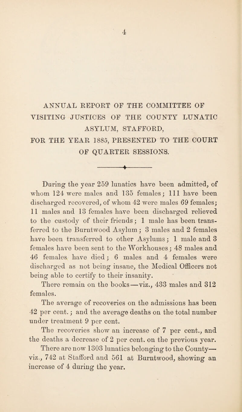 ANNUAL REPORT OF THE COMMITTEE OF VISITING JUSTICES OF THE COUNTY LUNATIC ASYLUM, STAFFORD, FOR THE YEAR 1885, PRESENTED TO THE COURT OF QUARTER SESSIONS. -♦- During the year 259 lunatics have been admitted, of whom 124 were males and 135 females; 111 have been discharged recovered, of whom 42 were males 69 females; 11 males and 13 females have been discharged relieved to the custody of their friends; 1 male has been trans¬ ferred to the Burntwood Asylum; 3 males and 2 females have been transferred to other Asylums; 1 male and 3 females have been sent to the Workhouses; 48 males and 46 females, have died; 6 males and 4 females were discharged as not being insane, the Medical Officers not being able to certify to their insanity. There remain on the books—viz., 433 males and 312 females. The average of recoveries on the admissions has been 42 per cent.; and the average deaths on the total number under treatment 9 per cent. The recoveries show an increase of 7 per cent., and the deaths a decrease of 2 per cent, on the previous year. There are now 1303 lunatics belonging to the County— viz., 742 at Stafford and 561 at Burntwood, showing an increase of 4 during the year.