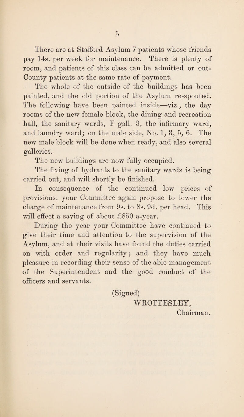 There are at Stafford Asylum 7 patients whose friends pay 14s. per week for maintenance. There is plenty of room^ and patients of this class can be admitted or out- County patients at the same rate of payment. The whole of the outside of the buildings has been painted; and the old portion of the Asylum re-spouted. The following have been painted inside—viz.; the day rooms of the new female block; the dining and recreation hall; the sanitary wards; F gall. 3; the infirmary ward; and laundry Avard; on the male side; No. 1, 3; 5; 6. The new male block will be done Avhen ready; and also several galleries. The new buildings are now fully occupied. The fixing of hydrants to the sanitary wards is being carried out; and will shortly be finished. In consequence of the continued low prices of provisions; your Committee again propose to loAver the charge of maintenance from 9s. to 8s. 9d. per head. This Avill effect a saving of about £850 a-year. During the year your Committee have continued to give their time and attention to the supervision of the Asylum; and at their visits have found the duties carried on Avith order and regularity; and they have much pleasure in recording their sense of the able management of the Superintendent and the good conduct of the officers and servants. (Signed) WROTTESLEY; Chairman.