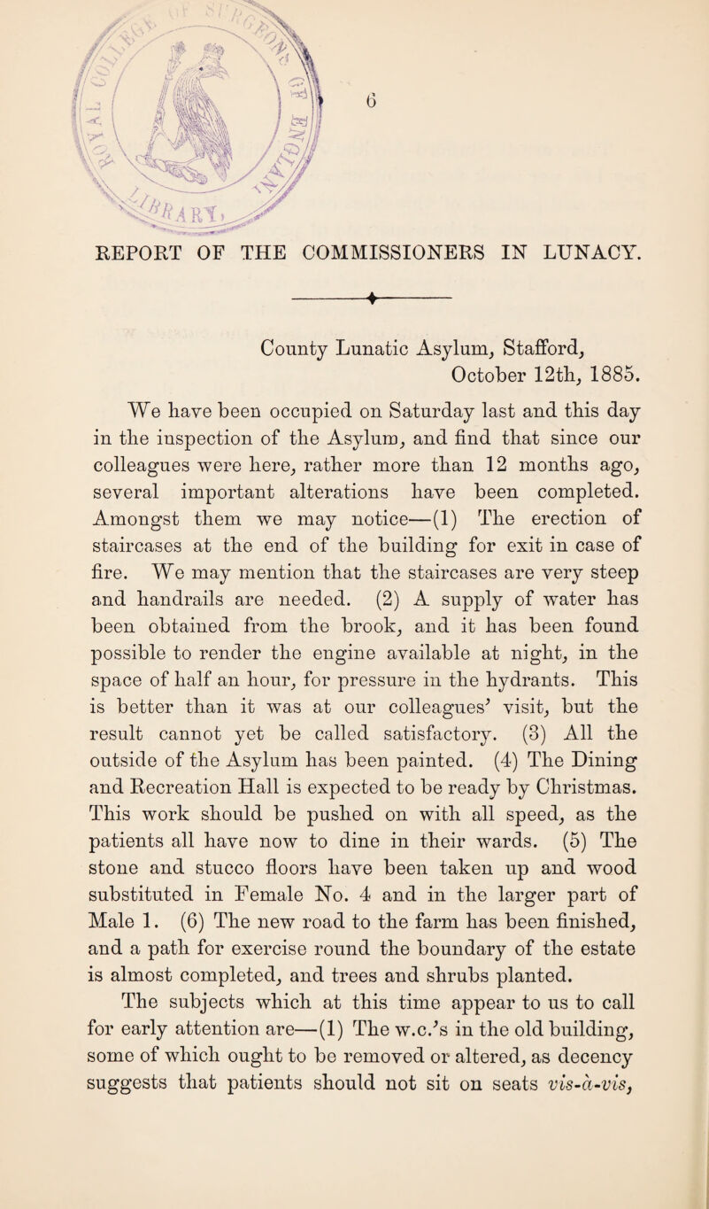 REPORT OF THE COMMISSIONERS IN LUNACY. -4- County Lunatic Asylum, Stafford, October 12 th, 1885. We have been occupied on Saturday last and this day in the inspection of the Asylum, and find that since our colleagues were here, rather more than 12 months ago, several important alterations have been completed. Amongst them we may notice—(1) The erection of staircases at the end of the building for exit in case of fire. We may mention that the staircases are very steep and handrails are needed. (2) A supply of water has been obtained from the brook, and it has been found possible to render the engine available at night, in the space of half an hour, for pressure in the hydrants. This is better than it was at our colleagues' visit, but the result cannot yet be called satisfactory. (3) All the outside of the Asylum has been painted. (4) The Dining and Recreation Hall is expected to be ready by Christmas. This work should be pushed on with all speed, as the patients all have now to dine in their wards. (5) The stone and stucco floors have been taken up and wood substituted in Female No. 4 and in the larger part of Male 1. (6) The new road to the farm has been finished, and a path for exercise round the boundary of the estate is almost completed, and trees and shrubs planted. The subjects which at this time appear to us to call for early attention are—(1) The w.c.'s in the old building, some of which ought to be removed or altered, as decency suggests that patients should not sit on seats vis-a-vis,