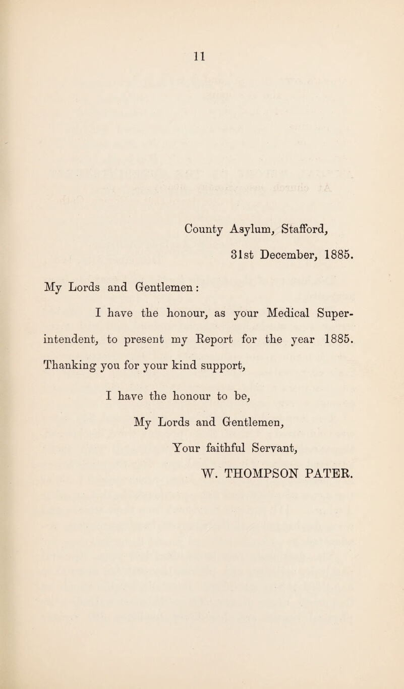 County Asylum, Stafford, 31st December, 1885. My Lords and Gentlemen: I have the honour, as your Medical Super¬ intendent, to present my Report for the year 1885. Thanking you for your kind support, I have the honour to be, My Lords and Gentlemen, Your faithful Servant, W. THOMPSON PATER.