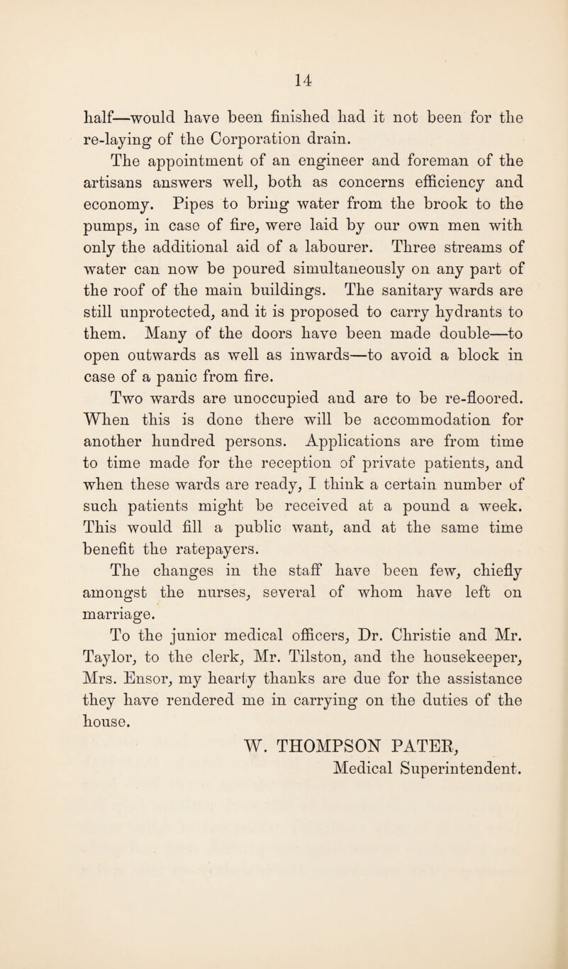 half—would have been finished had it not been for the re-laying of the Corporation drain. The appointment of an engineer and foreman of the artisans answers well, both as concerns efficiency and economy. Pipes to bring water from the brook to the pumps, in case of fire, were laid by our own men with only the additional aid of a labourer. Three streams of water can now be poured simultaneously on any part of the roof of the main buildings. The sanitary wards are still unprotected, and it is proposed to carry hydrants to them. Many of the doors have been made double—to open outwards as well as inwards—to avoid a block in case of a panic from fire. Two wards are unoccupied and are to be re-floored. When this is done there will be accommodation for another hundred persons. Applications are from time to time made for the reception of private patients, and when these wards are ready, I think a certain number of such patients might be received at a pound a week. This would fill a public want, and at the same time benefit the ratepayers. The changes in the staff have been few, chiefly amongst the nurses, several of whom have left on marriage. To the junior medical officers, Dr. Christie and Mr. Taylor, to the clerk, Mr. Tilston, and the housekeeper, Mrs. Ensor, my hearty thanks are due for the assistance they have rendered me in carrying on the duties of the house. W. THOMPSON PATER, Medical Superintendent.