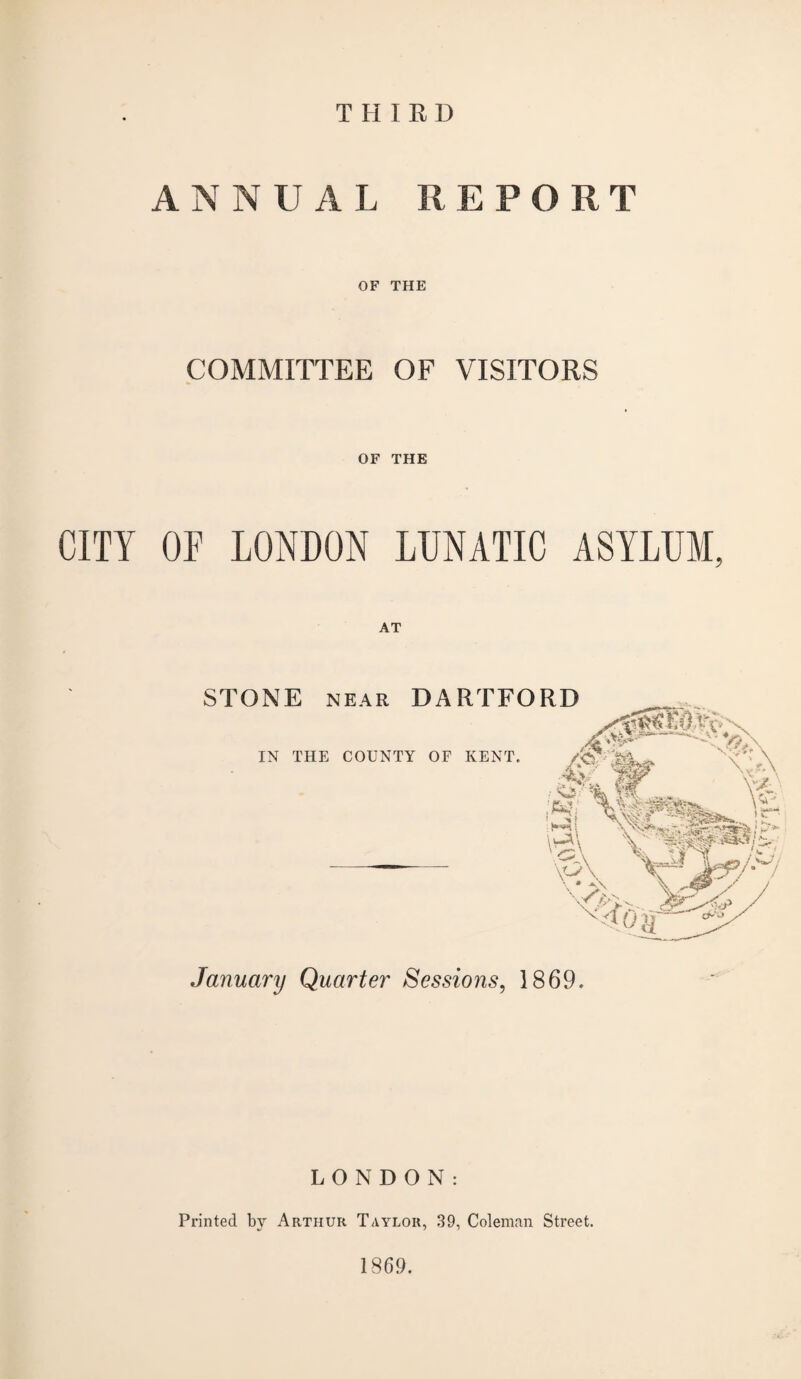 THIRD ANNUAL REPORT OF THE COMMITTEE OF VISITORS OF THE CITY OF LONDON LUNATIC ASYLUM, January Quarter Sessions, 1869. LONDON: Printed by Arthur Taylor, 39, Coleman Street. 1869.