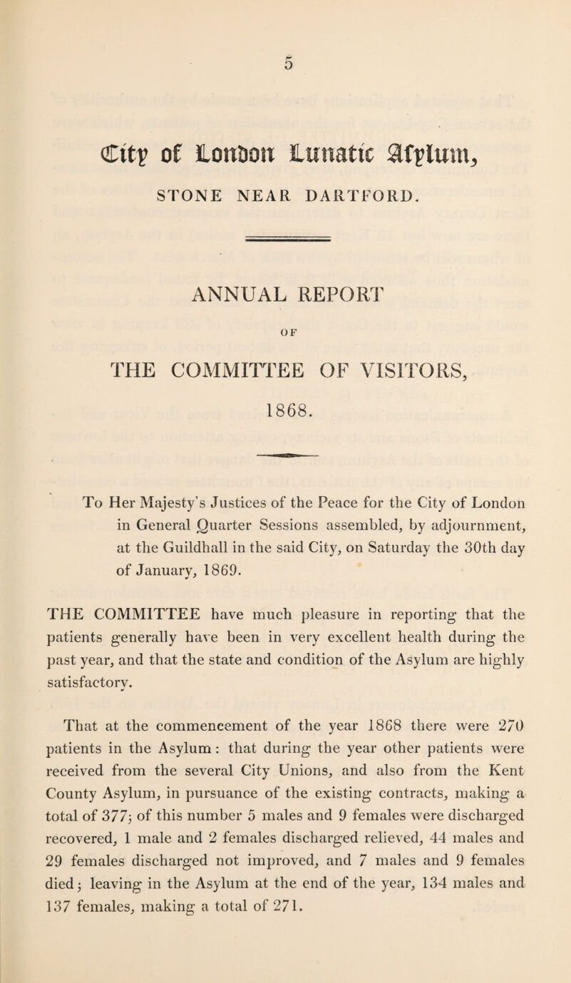 Ctt? of HonOoit lunatic &fplum, STONE NEAR DARTFORD. ANNUAL REPORT OF THE COMMITTEE OF VISITORS, 1868. To Her Majesty’s Justices of the Peace for the City of London in General Quarter Sessions assembled, by adjournment, at the Guildhall in the said City, on Saturday the 30th day of January, 1869. THE COMMITTEE have much pleasure in reporting that the patients generally have been in very excellent health during the past year, and that the state and condition of the Asylum are highly satisfactory. That at the commencement of the year 1868 there were 2/0 patients in the Asylum : that during the year other patients were received from the several City Unions, and also from the Kent County Asylum, in pursuance of the existing contracts, making a total of 377; of this number 5 males and 9 females were discharged recovered, 1 male and 2 females discharged relieved, 44 males and 29 females discharged not improved, and 7 males and 9 females died j leaving in the Asylum at the end of the year, 134 males and 137 females, making a total of 271.