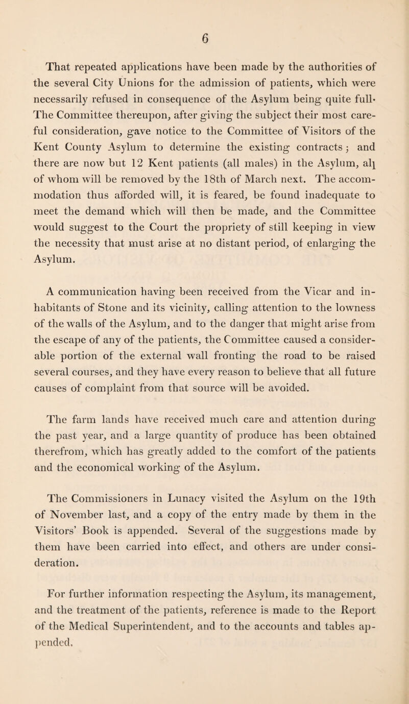 That repeated applications have been made by the authorities of the several City Unions for the admission of patients, which were necessarily refused in consequence of the Asylum being quite full* The Committee thereupon, after giving the subject their most care¬ ful consideration, gave notice to the Committee of Visitors of the Kent County Asylum to determine the existing contracts 5 and there are now but 12 Kent patients (all males) in the Asylum, al^ of whom will be removed by the 18th of March next. The accom¬ modation thus afforded will, it is feared, be found inadequate to meet the demand which will then be made, and the Committee would suggest to the Court the propriety of still keeping in view the necessity that must arise at no distant period, of enlarging the Asylum. A communication having been received from the Vicar and in¬ habitants of Stone and its vicinity, calling attention to the lowness of the walls of the Asylum, and to the danger that might arise from the escape of any of the patients, the Committee caused a consider¬ able portion of the external wall fronting the road to be raised several courses, and they have every reason to believe that all future causes of complaint from that source will be avoided. The farm lands have received much care and attention during the past year, and a large quantity of produce has been obtained therefrom, which has greatly added to the comfort of the patients and the economical working of the Asylum. The Commissioners in Lunacy visited the Asylum on the 19th of November last, and a copy of the entry made by them in the Visitors’ Book is appended. Several of the suggestions made by them have been carried into effect, and others are under consi¬ deration. For further information respecting the Asylum, its management, and the treatment of the patients, reference is made to the Report of the Medical Superintendent, and to the accounts and tables ap¬ pended.