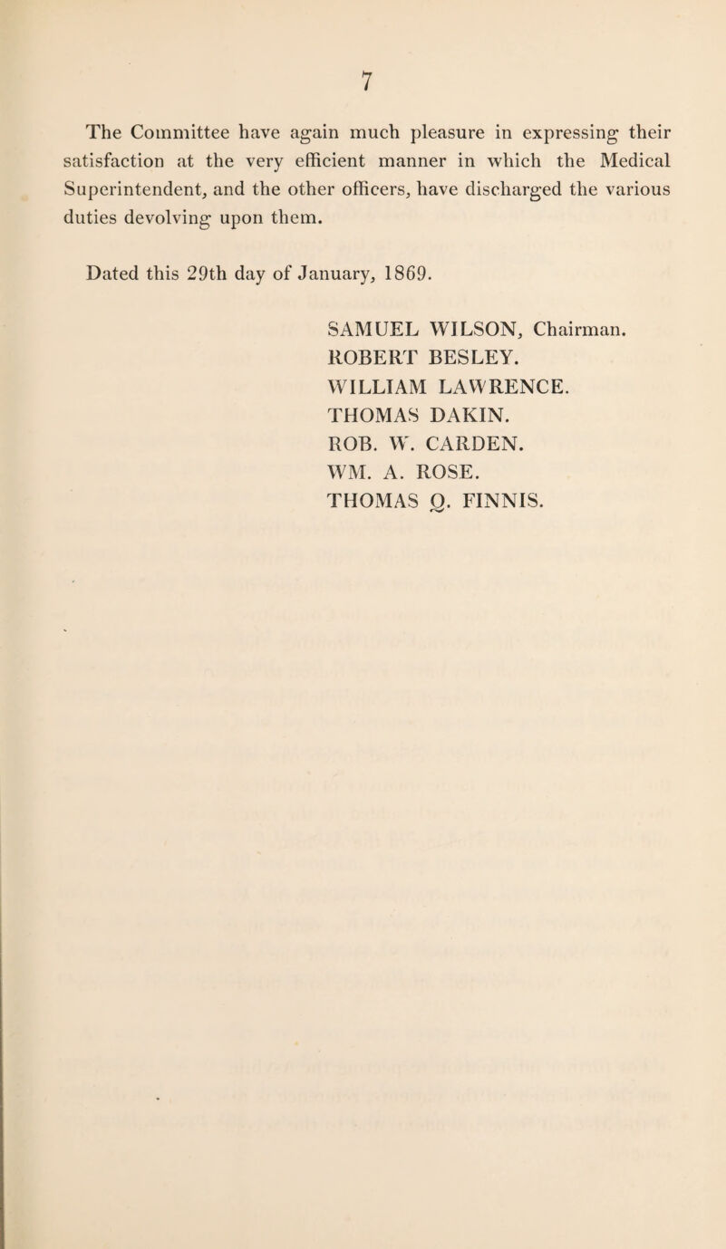 The Committee have again much pleasure in expressing their satisfaction at the very efficient manner in which the Medical Superintendent, and the other officers, have discharged the various duties devolving upon them. Dated this 29th day of January, 1869. SAMUEL WILSON, Chairman. ROBERT BESLEY. WILLIAM LAWRENCE. THOMAS DAKIN. ROB. W. CARDEN. WM. A. ROSE. THOMAS O. FINNIS.