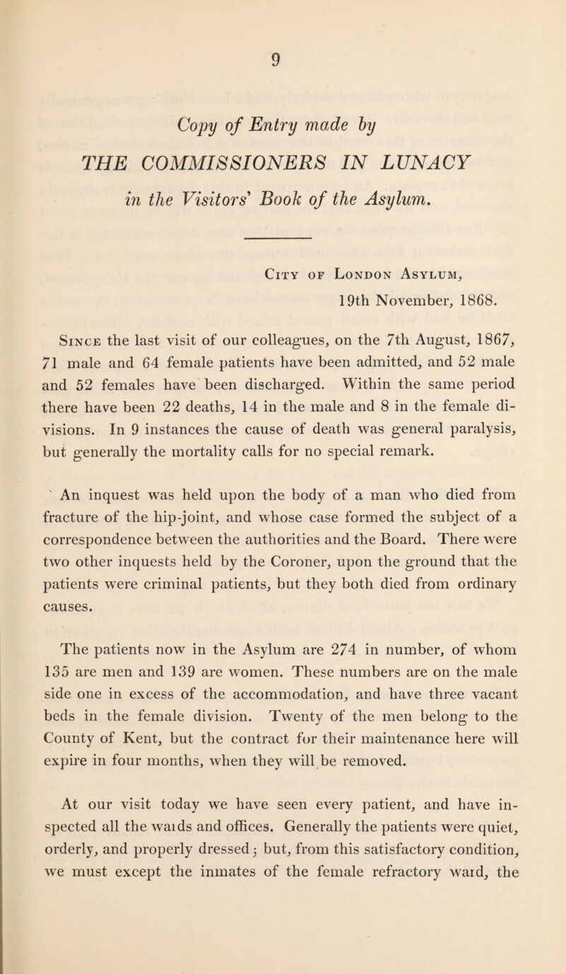 Copy of Entry made by THE COMMISSIONERS IN LUNACY in the Visitors' Book of the Asylum. City of London Asylum, 19th November, 1868. Since the last visit of our colleagues, on the 7th August, 1867, 71 male and 64 female patients have been admitted, and 52 male and 52 females have been discharged. Within the same period there have been 22 deaths, 14 in the male and 8 in the female di¬ visions. In 9 instances the cause of death was general paralysis, but generally the mortality calls for no special remark. An inquest was held upon the body of a man who died from fracture of the hip-joint, and whose case formed the subject of a correspondence between the authorities and the Board. There were two other inquests held by the Coroner, upon the ground that the patients were criminal patients, but they both died from ordinary causes. The patients now in the Asylum are 274 in number, of whom 135 are men and 139 are women. These numbers are on the male side one in excess of the accommodation, and have three vacant beds in the female division. Twenty of the men belong to the County of Kent, but the contract for their maintenance here will expire in four months, when they will be removed. At our visit today we have seen every patient, and have in¬ spected all the waids and offices. Generally the patients were quiet, orderly, and properly dressed 3 but, from this satisfactory condition, wre must except the inmates of the female refractory ward, the