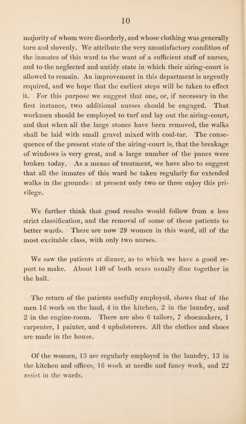 majority of whom were disorderly, and whose clothing was generally torn and slovenly. We attribute the very unsatisfactory condition of the inmates of this ward to the want of a sufficient staff of nurses, and to the neglected and untidy state in which their airing-court is allowed to remain. An improvement in this department is urgently required, and we hope that the earliest steps will be taken to effect it. For this purpose we suggest that one, or, if necessary in the first instance, two additional nurses should be engaged. That workmen should be employed to turf and lay out the airing-court, and that when all the large stones have been removed, the walks shall be laid with small gravel mixed with coal-tar. The conse¬ quence of the present state of the airing-court is, that the breakage of windows is very great, and a large number of the panes were broken today. As a means of treatment, we have also to suggest that all the inmates of this ward be taken regularly for extended walks in the grounds : at present only two or three enjoy this pri¬ vilege. We further think that good results would follow from a less strict classification, and the removal of some of these patients to better wards. There are now 29 women in this ward, all of the most excitable class, with only two nurses. We saw the patients at dinner, as to which we have a good re¬ port to make. About 140 of both sexes usually dine together in the hall. The return of the patients usefully employed, shows that of the men 16 work on the land, 4 in the kitchen, 2 in the laundry, and 2 in the engine-room. There are also 6 tailors, 7 shoemakers, 1 carpenter, 1 painter, and 4 upholsterers. All the clothes and shoes are made in the house. Of the women, 13 are regularly employed in the laundry, 13 in the kitchen and offices, 16 work at needle and fancy work, and 22 assist in the wards.