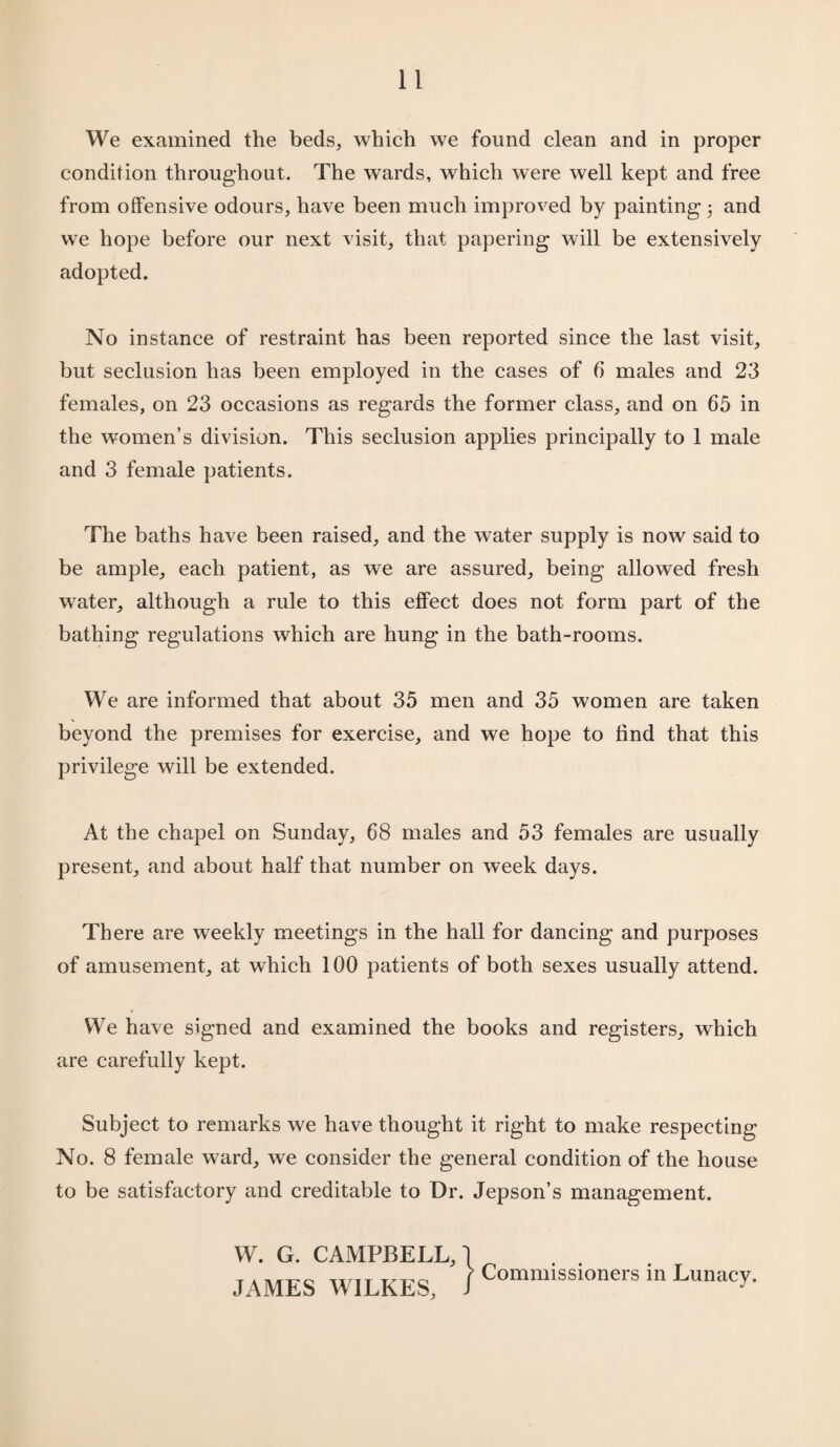 We examined the beds, which we found clean and in proper condition throughout. The wards, which were well kept and free from offensive odours, have been much improved by painting 3 and we hope before our next visit, that papering will be extensively adopted. No instance of restraint has been reported since the last visit, but seclusion has been employed in the cases of 6 males and 23 females, on 23 occasions as regards the former class, and on 65 in the women’s division. This seclusion applies principally to 1 male and 3 female patients. The baths have been raised, and the water supply is now said to be ample, each patient, as we are assured, being allowed fresh water, although a rule to this effect does not form part of the bathing regulations which are hung in the bath-rooms. We are informed that about 35 men and 35 women are taken beyond the premises for exercise, and we hope to find that this privilege will be extended. At the chapel on Sunday, 68 males and 53 females are usually present, and about half that number on week days. There are weekly meetings in the hall for dancing and purposes of amusement, at which 100 patients of both sexes usually attend. We have signed and examined the books and registers, which are carefully kept. Subject to remarks we have thought it right to make respecting No. 8 female ward, we consider the general condition of the house to be satisfactory and creditable to Dr. Jepson’s management. W. G. CAMPBELL, \ T A Ti/.T'O ri7jT T/t'o r Commissioners in Lunacy. JAMES WILKES, J J