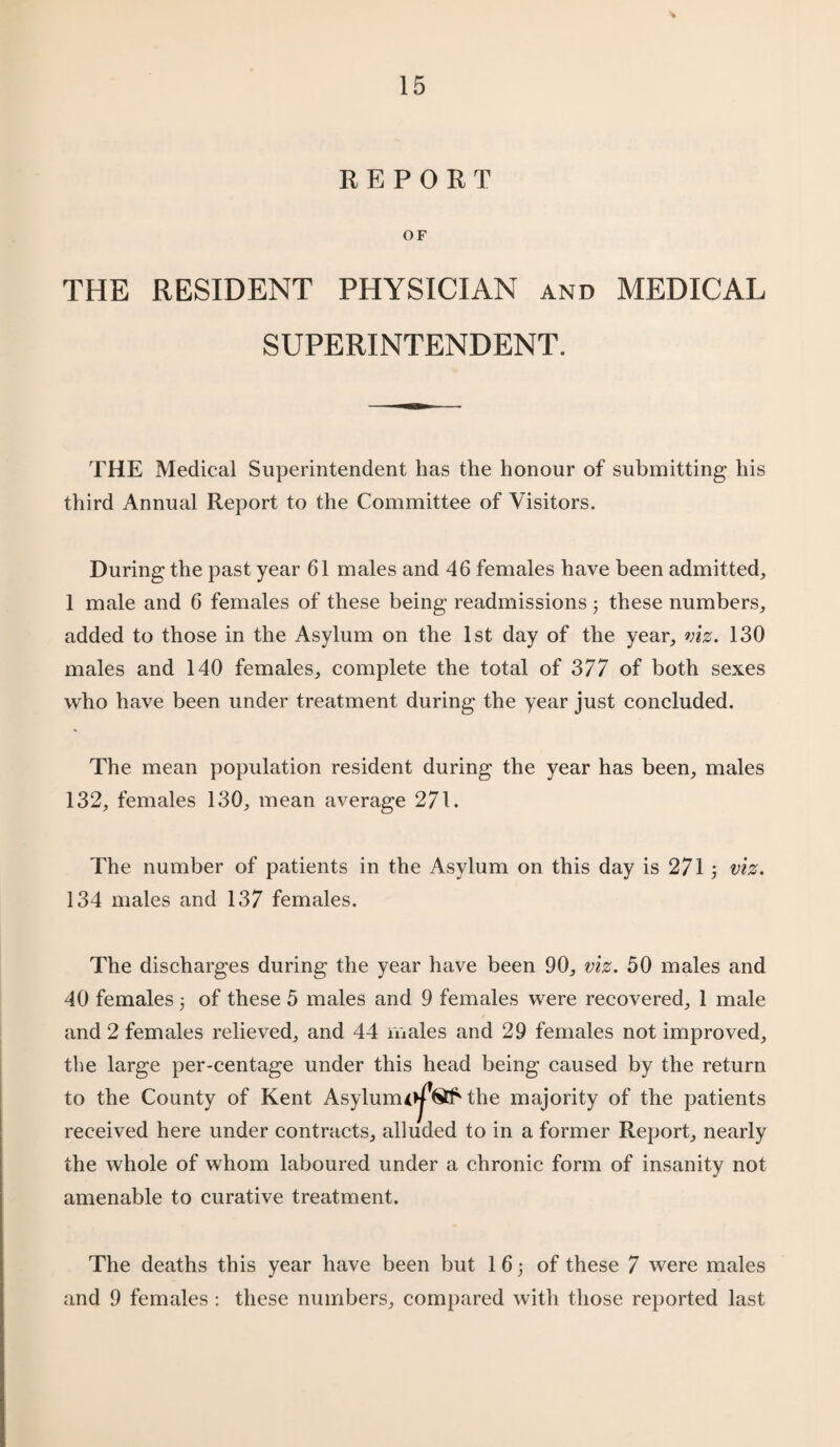 REPORT OF THE RESIDENT PHYSICIAN and MEDICAL SUPERINTENDENT. THE Medical Superintendent has the honour of submitting his third Annual Report to the Committee of Visitors. During the past year 61 males and 46 females have been admitted, 1 male and 6 females of these being readmissions 3 these numbers, added to those in the Asylum on the 1st day of the year, viz. 130 males and 140 females, complete the total of 377 of both sexes who have been under treatment during the year just concluded. The mean population resident during the year has been, males 132, females 130, mean average 271. The number of patients in the Asylum on this day is 271 3 viz. 134 males and 137 females. The discharges during the year have been 90, viz. 50 males and 40 females 3 of these 5 males and 9 females were recovered, 1 male and 2 females relieved, and 44 males and 29 females not improved, the large per-centage under this head being caused by the return to the County of Kent Asylunu^®* the majority of the patients received here under contracts, alluded to in a former Report, nearly the whole of whom laboured under a chronic form of insanity not amenable to curative treatment. The deaths this year have been but 1 63 of these 7 were males and 9 females : these numbers, compared with those reported last