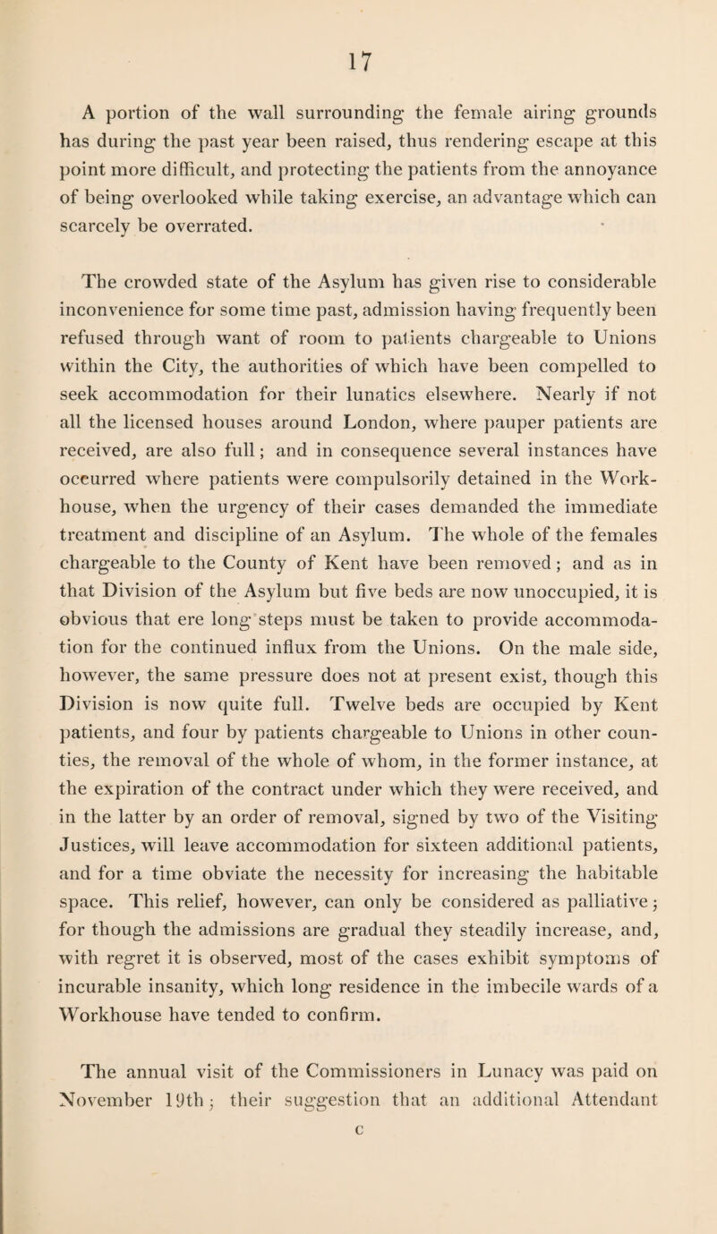 A portion of the wall surrounding the female airing grounds has during the past year been raised, thus rendering escape at this point more difficult, and protecting the patients from the annoyance of being overlooked while taking exercise, an advantage which can scarcely be overrated. The crowded state of the Asylum has given rise to considerable inconvenience for some time past, admission having frequently been refused through want of room to patients chargeable to Unions within the City, the authorities of which have been compelled to seek accommodation for their lunatics elsewhere. Nearly if not all the licensed houses around London, where pauper patients are received, are also full; and in consequence several instances have occurred where patients were compulsorily detained in the Work- house, when the urgency of their cases demanded the immediate treatment and discipline of an Asylum. The whole of the females chargeable to the County of Kent have been removed; and as in that Division of the Asylum but five beds are now unoccupied, it is obvious that ere long steps must be taken to provide accommoda¬ tion for the continued influx from the Unions. On the male side, however, the same pressure does not at present exist, though this Division is now quite full. Twelve beds are occupied by Kent patients, and four by patients chargeable to Unions in other coun¬ ties, the removal of the whole of whom, in the former instance, at the expiration of the contract under which they were received, and in the latter by an order of removal, signed by two of the Visiting Justices, will leave accommodation for sixteen additional patients, and for a time obviate the necessity for increasing the habitable space. This relief, however, can only be considered as palliative; for though the admissions are gradual they steadily increase, and, with regret it is observed, most of the cases exhibit symptoms of incurable insanity, which long residence in the imbecile wards of a Workhouse have tended to confirm. The annual visit of the Commissioners in Lunacy was paid on November 19th 5 their suggestion that an additional Attendant c