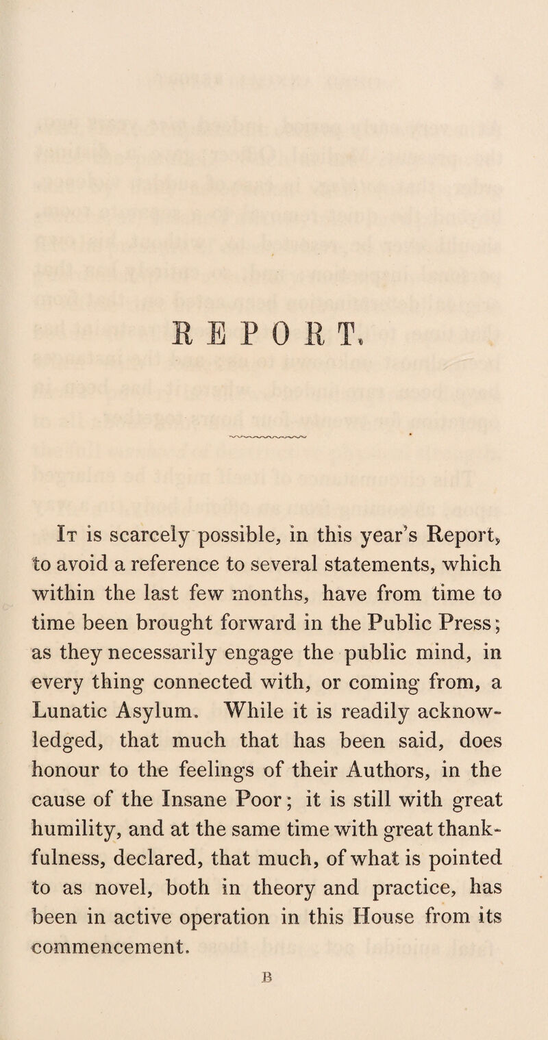 It is scarcely possible, in this year’s Report, to avoid a reference to several statements, which within the last few months, have from time to time been brought forward in the Public Press; as they necessarily engage the public mind, in every thing connected with, or coming from, a Lunatic Asylum, While it is readily acknow¬ ledged, that much that has been said, does honour to the feelings of their Authors, in the cause of the Insane Poor; it is still with great humility, and at the same time with great thank¬ fulness, declared, that much, of what is pointed to as novel, both in theory and practice, has been in active operation in this House from its commencement. B