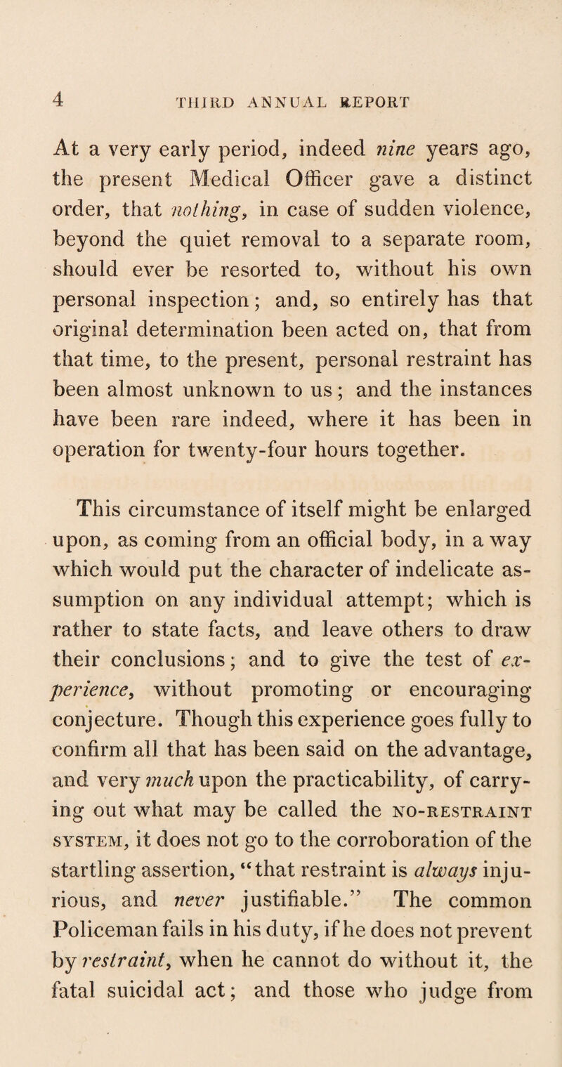 At a very early period, indeed nine years ago, the present Medical Officer gave a distinct order, that nothing, in case of sudden violence, beyond the quiet removal to a separate room, should ever be resorted to, without his own personal inspection; and, so entirely has that original determination been acted on, that from that time, to the present, personal restraint has been almost unknown to us; and the instances have been rare indeed, where it has been in operation for twenty-four hours together. This circumstance of itself might be enlarged upon, as coming from an official body, in a way which would put the character of indelicate as¬ sumption on any individual attempt; which is rather to state facts, and leave others to draw their conclusions; and to give the test of ex¬ perience, without promoting or encouraging conjecture. Though this experience goes fully to confirm all that has been said on the advantage, and very much upon the practicability, of carry¬ ing out what may be called the no-restraint system, it does not go to the corroboration of the startling assertion, “that restraint is always inju¬ rious, and never justifiable.” The common Policeman fails in his duty, if he does not prevent by restraint, when he cannot do without it, the fatal suicidal act; and those who judge from