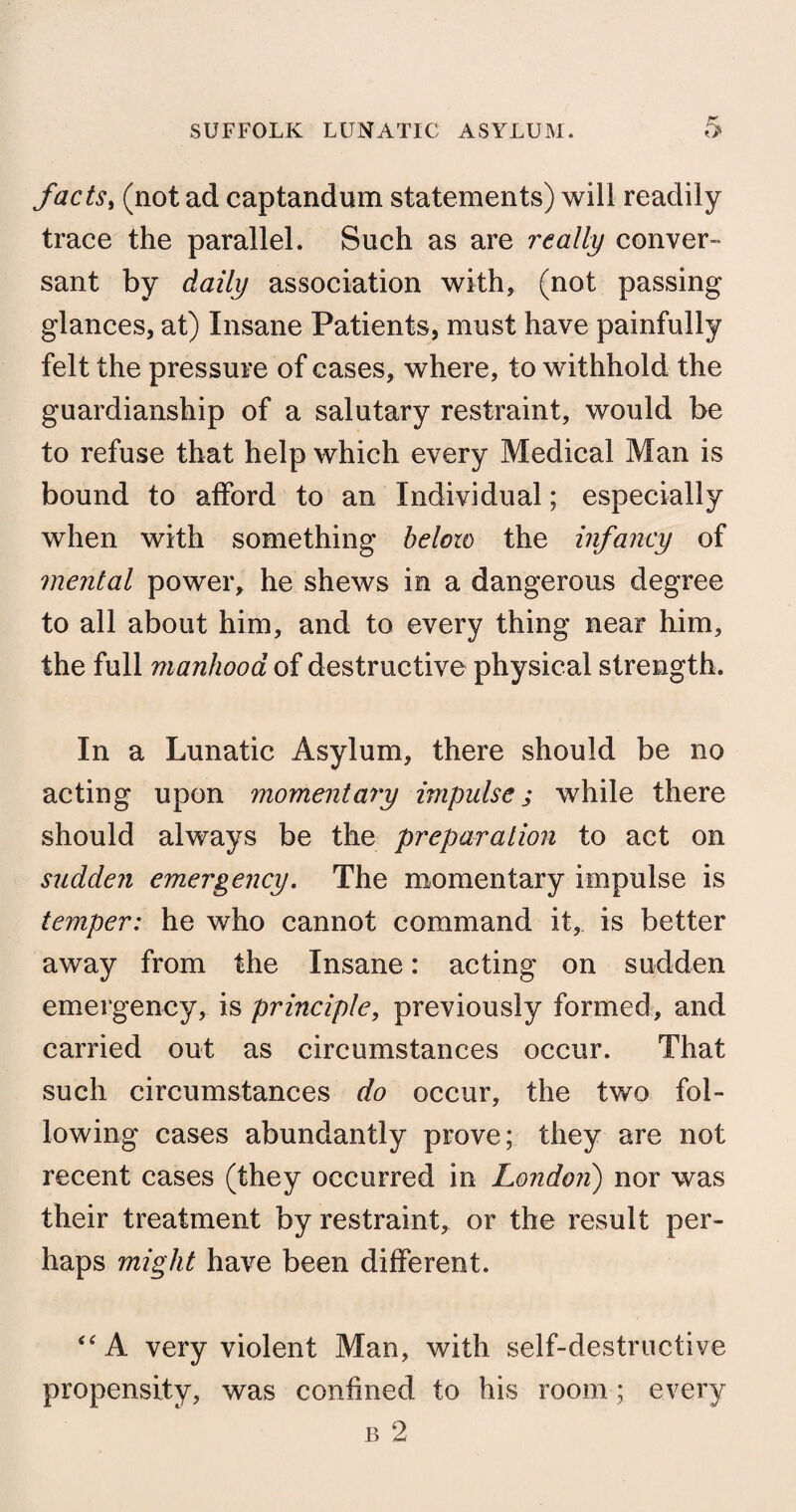 facts, (not ad captandum statements) will readily trace the parallel. Such as are really conver¬ sant by daily association with, (not passing glances, at) Insane Patients, must have painfully felt the pressure of cases, where, to withhold the guardianship of a salutary restraint, would be to refuse that help which every Medical Man is bound to afford to an Individual; especially when with something below the infancy of mental power, he shews in a dangerous degree to all about him, and to every thing near him, the full manhood of destructive physical strength. In a Lunatic Asylum, there should be no acting upon momentary impulse ; while there should always be the preparation to act on sudden emergency. The momentary impulse is temper: he who cannot command it, is better away from the Insane: acting on sudden emergency, is principle, previously formed, and carried out as circumstances occur. That such circumstances do occur, the two fol¬ lowing cases abundantly prove; they are not recent cases (they occurred in London) nor was their treatment by restraint, or the result per¬ haps might have been different. “ A very violent Man, with self-destructive propensity, was confined to his room ; every b 2