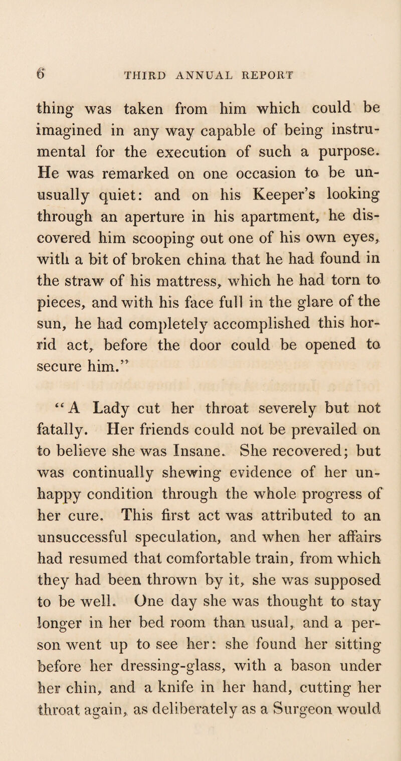 thing was taken from him which could be imagined in any way capable of being instru¬ mental for the execution of such a purpose. He was remarked on one occasion to be un¬ usually quiet: and on his Keeper’s looking through an aperture in his apartment, he dis¬ covered him scooping out one of his own eyes, with a bit of broken china that he had found in the straw of his mattress, which he had torn to pieces, and with his face full in the glare of the sun, he had completely accomplished this hor¬ rid act, before the door could be opened to secure him.” “A Lady cut her throat severely but not fatally. Her friends could not be prevailed on to believe she was Insane. She recovered; but was continually shewing evidence of her un¬ happy condition through the whole progress of her cure. This first act was attributed to an unsuccessful speculation, and when her affairs had resumed that comfortable train, from which they had been thrown by it, she was supposed to be well. One day she was thought to stay longer in her bed room than usual, and a per¬ son went up to see her: she found her sitting before her dressing-glass, with a bason under her chin, and a knife in her hand, cutting her throat again, as deliberately as a Surgeon would