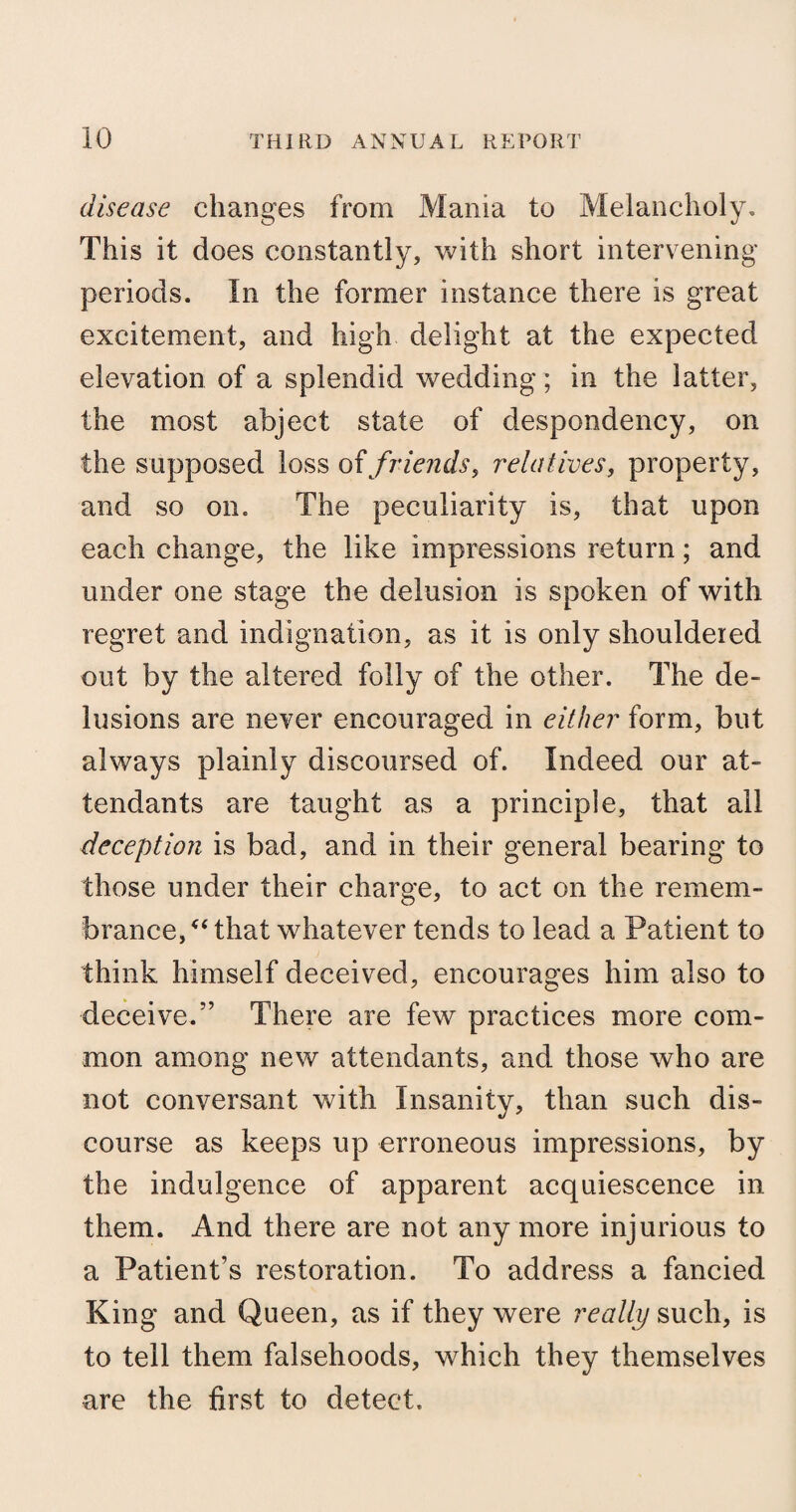 disease changes from Mania to Melancholy, This it does constantly, with short intervening periods. In the former instance there is great excitement, and high delight at the expected elevation of a splendid wedding; in the latter, the most abject state of despondency, on the supposed loss of friends, relatives, property, and so on. The peculiarity is, that upon each change, the like impressions return; and under one stage the delusion is spoken of with regret and indignation, as it is only shouldered out by the altered folly of the other. The de¬ lusions are never encouraged in either form, but always plainly discoursed of. Indeed our at¬ tendants are taught as a principle, that all deception is bad, and in their general bearing to those under their charge, to act on the remem¬ brance/4 that whatever tends to lead a Patient to think himself deceived, encourages him also to deceive.” There are few practices more com¬ mon among new attendants, and those who are not conversant with Insanity, than such dis¬ course as keeps up erroneous impressions, by the indulgence of apparent acquiescence in them. And there are not any more injurious to a Patient’s restoration. To address a fancied King and Queen, as if they were really such, is to tell them falsehoods, which they themselves are the first to detect.