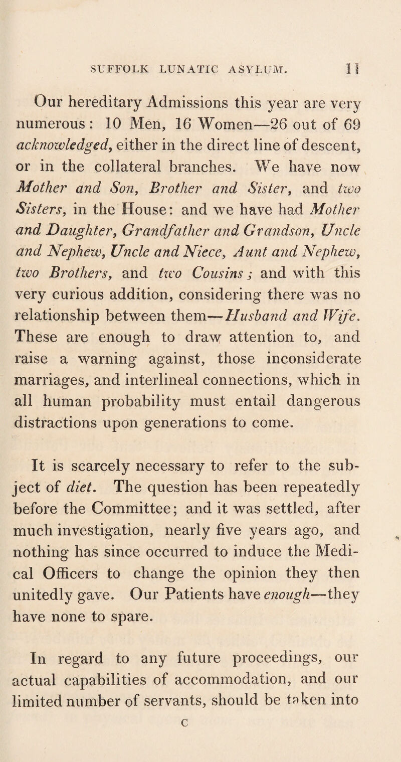 Our hereditary Admissions this year are very numerous : 10 Men, 16 Women—26 out of 69 acknowledged, either in the direct line of descent, or in the collateral branches. We have now Mother and Son, Brother and Sister, and two Sisters, in the House: and we have had Mother and Daughter, Grandfather and Grandson, Uncle and Nephew, Uncle and Niece, Aunt and Nephew, two Brothers, and two Cousins,* and with this very curious addition, considering there was no relationship between them— Husband and Wife. These are enough to draw attention to, and raise a warning against, those inconsiderate marriages, and interlineal connections, which in all human probability must entail dangerous distractions upon generations to come. It is scarcely necessary to refer to the sub¬ ject of diet. The question has been repeatedly before the Committee; and it was settled, after much investigation, nearly five years ago, and nothing has since occurred to induce the Medi¬ cal Officers to change the opinion they then unitedly gave. Our Patients have enough—they have none to spare. In regard to any future proceedings, our actual capabilities of accommodation, and our limited number of servants, should be taken into c