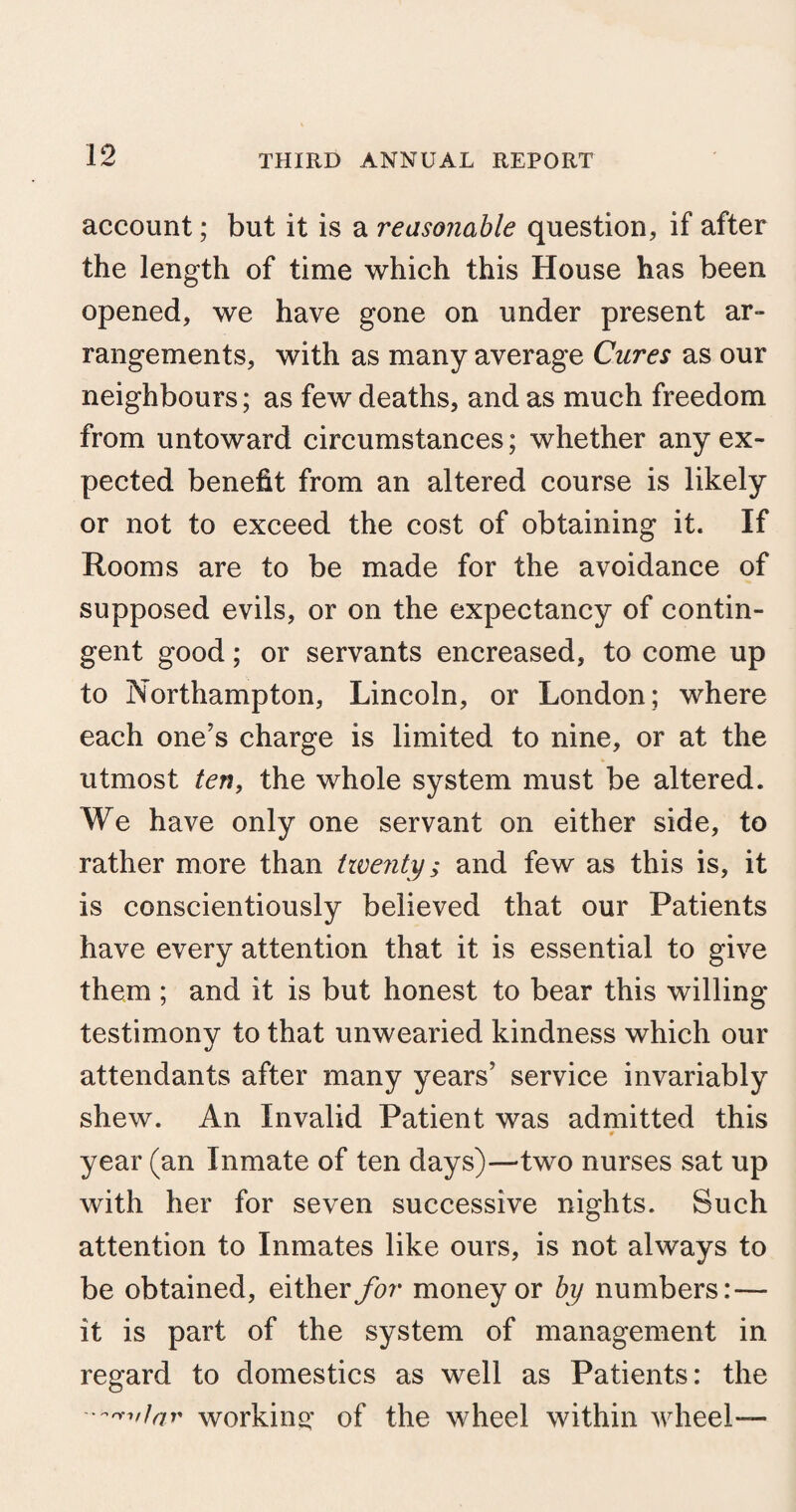 account; but it is a reasonable question, if after the length of time which this House has been opened, we have gone on under present ar¬ rangements, with as many average Cures as our neighbours; as few deaths, and as much freedom from untoward circumstances; whether any ex¬ pected benefit from an altered course is likely or not to exceed the cost of obtaining it. If Rooms are to be made for the avoidance of supposed evils, or on the expectancy of contin¬ gent good; or servants encreased, to come up to Northampton, Lincoln, or London; where each one's charge is limited to nine, or at the utmost ten, the whole system must be altered. We have only one servant on either side, to rather more than twenty; and few as this is, it is conscientiously believed that our Patients have every attention that it is essential to give them ; and it is but honest to bear this willing testimony to that unwearied kindness which our attendants after many years' service invariably shew. An Invalid Patient was admitted this 0 year (an Inmate of ten days)—two nurses sat up with her for seven successive nights. Such attention to Inmates like ours, is not always to be obtained, either for money or by numbers: — it is part of the system of management in regard to domestics as well as Patients: the working of the wheel within wheel—