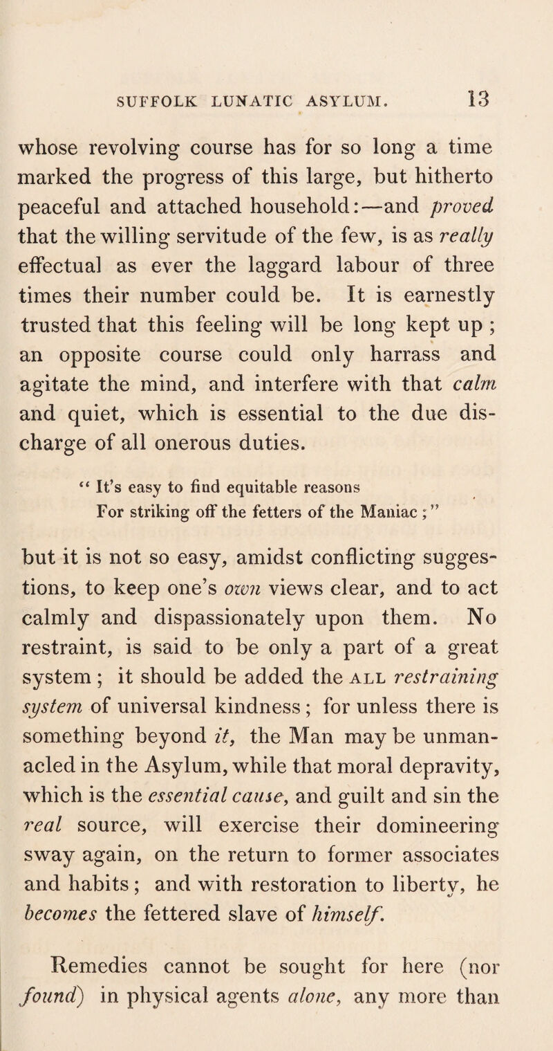 whose revolving course has for so long a time marked the progress of this large, but hitherto peaceful and attached household:—and proved that the willing servitude of the few, is as really effectual as ever the laggard labour of three times their number could be. It is earnestly trusted that this feeling will be long kept up ; an opposite course could only harrass and agitate the mind, and interfere with that calm and quiet, which is essential to the due dis¬ charge of all onerous duties. “ It’s easy to find equitable reasons For striking off the fetters of the Maniac ; ” but it is not so easy, amidst conflicting sugges¬ tions, to keep one’s own views clear, and to act calmly and dispassionately upon them. No restraint, is said to be only a part of a great system ; it should be added the all restraining system of universal kindness ; for unless there is something beyond it, the Man may be unman¬ acled in the Asylum, while that moral depravity, which is the essential cause, and guilt and sin the real source, will exercise their domineering sway again, on the return to former associates and habits ; and with restoration to libertv, he becomes the fettered slave of himself. Remedies cannot be sought for here (nor found) in physical agents alone, any more than