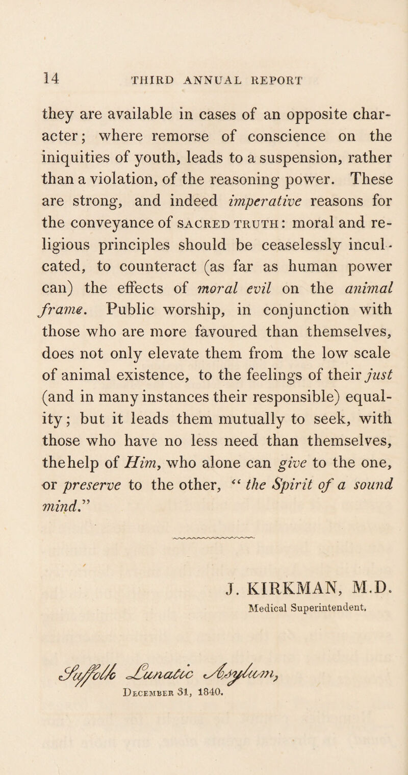 they are available in cases of an opposite char* acter; where remorse of conscience on the iniquities of youth, leads to a suspension, rather than a violation, of the reasoning power. These are strong, and indeed imperative reasons for the conveyance of sacred truth: moral and re¬ ligious principles should be ceaselessly incul ¬ cated, to counteract (as far as human power can) the effects of moral evil on the animal frame. Public worship, in conjunction with those who are more favoured than themselves, does not only elevate them from the low scale of animal existence, to the feelings of their just (and in many instances their responsible) equal¬ ity ; but it leads them mutually to seek, with those who have no less need than themselves, the help of Him, who alone can give to the one, or preserve to the other, the Spirit of a sound mind” J. KIRKMAN, M.D. Medical Superintendent. f/a^o//c <J?u/ia£oc December 31, 1840.