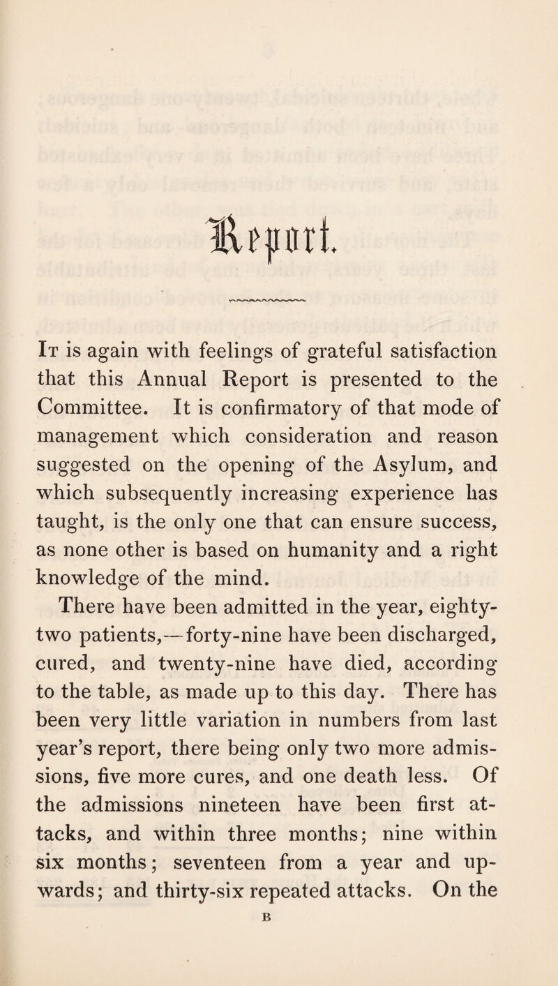 Hftinrl It is again with feelings of grateful satisfaction that this Annual Report is presented to the Committee. It is confirmatory of that mode of management which consideration and reason suggested on the opening of the Asylum, and which subsequently increasing experience has taught, is the only one that can ensure success, as none other is based on humanity and a right knowledge of the mind. There have been admitted in the year, eighty- two patients,—forty-nine have been discharged, cured, and twenty-nine have died, according to the table, as made up to this day. There has been very little variation in numbers from last year’s report, there being only two more admis¬ sions, five more cures, and one death less. Of the admissions nineteen have been first at¬ tacks, and within three months; nine within six months; seventeen from a year and up¬ wards; and thirty-six repeated attacks. On the B