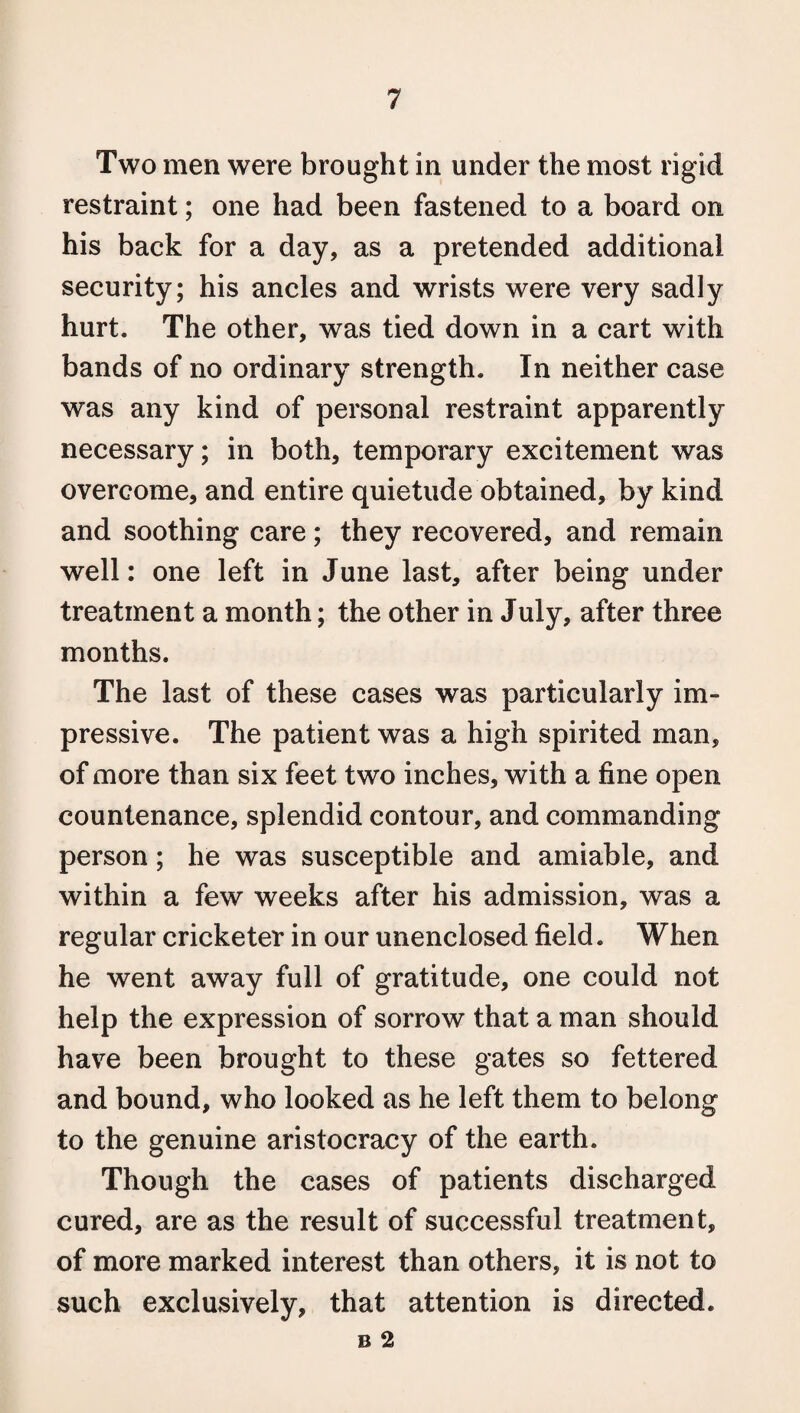 Two men were brought in under the most rigid restraint; one had been fastened to a board on his back for a day, as a pretended additional security; his ancles and wrists were very sadly hurt. The other, was tied down in a cart with bands of no ordinary strength. In neither case was any kind of personal restraint apparently necessary; in both, temporary excitement was overcome, and entire quietude obtained, by kind and soothing care; they recovered, and remain well: one left in June last, after being under treatment a month; the other in July, after three months. The last of these cases was particularly im¬ pressive. The patient was a high spirited man, of more than six feet two inches, with a fine open countenance, splendid contour, and commanding person; he was susceptible and amiable, and within a few weeks after his admission, was a regular cricketer in our unenclosed field. When he went away full of gratitude, one could not help the expression of sorrow that a man should have been brought to these gates so fettered and bound, who looked as he left them to belong to the genuine aristocracy of the earth. Though the cases of patients discharged cured, are as the result of successful treatment, of more marked interest than others, it is not to such exclusively, that attention is directed. B 2