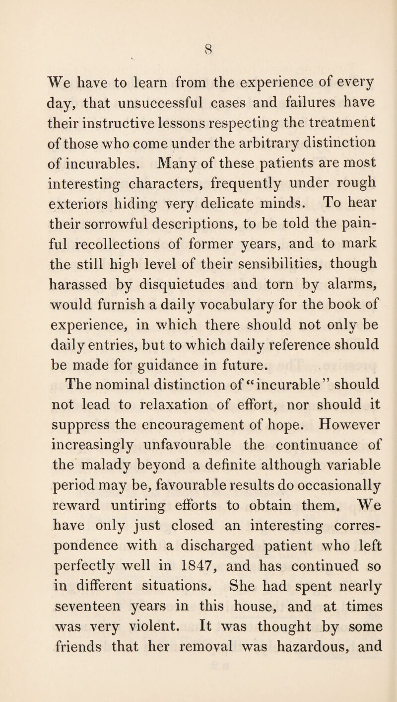 We have to learn from the experience of every day, that unsuccessful cases and failures have their instructive lessons respecting the treatment of those who come under the arbitrary distinction of incurables. Many of these patients are most interesting characters, frequently under rough exteriors hiding very delicate minds. To hear their sorrowful descriptions, to be told the pain¬ ful recollections of former years, and to mark the still high level of their sensibilities, though harassed by disquietudes and torn by alarms, would furnish a daily vocabulary for the book of experience, in which there should not only be daily entries, but to which daily reference should be made for guidance in future. The nominal distinction of “incurable” should not lead to relaxation of effort, nor should it suppress the encouragement of hope. However increasingly unfavourable the continuance of the malady beyond a definite although variable period may be, favourable results do occasionally reward untiring efforts to obtain them. We have only just closed an interesting corres¬ pondence with a discharged patient who left perfectly well in 1847, and has continued so in different situations. She had spent nearly seventeen years in this house, and at times was very violent. It was thought by some friends that her removal was hazardous, and