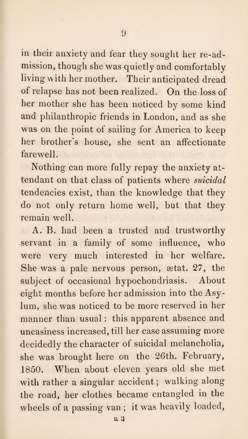 in their anxiety and fear they sought her re-ad¬ mission, though she was quietly and comfortably living w ith her mother. Their anticipated dread of relapse has not been realized. On the loss of her mother she has been noticed by some kind and philanthropic friends in London, and as she was on the point of sailing for America to keep her brother's house, she sent an affectionate farewell. Nothing can more fully repay the anxiety at¬ tendant on that class of patients where suicidal tendencies exist, than the knowledge that they do not only return home well, but that they remain well. A. B. had been a trusted and trustworthy servant in a family of some influence, who were very much interested in her welfare. She was a pale nervous person, setat. 27, the subject of occasional hypochondriasis. About eight months before her admission into the Asy¬ lum, she was noticed to be more reserved in her manner than usual: this apparent absence and uneasiness increased, till her case assuming more decidedly the character of suicidal melancholia, she was brought here on the 26th. February, 1850. When about eleven years old she met with rather a singular accident; walking along the road, her clothes became entangled in the wheels of a passing van ; it was heavily loaded, n 3