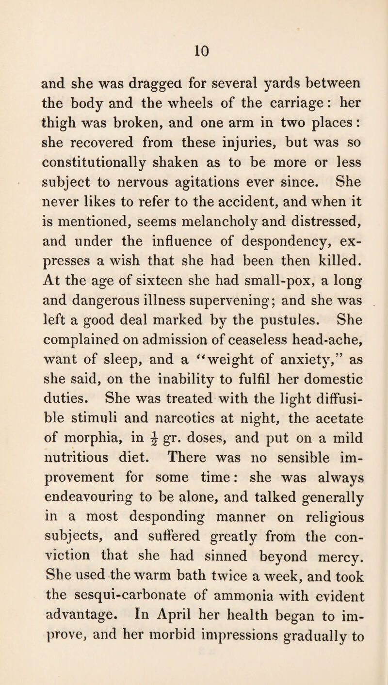 and she was dragged for several yards between the body and the wheels of the carriage: her thigh was broken, and one arm in two places: she recovered from these injuries, but was so constitutionally shaken as to be more or less subject to nervous agitations ever since. She never likes to refer to the accident, and when it is mentioned, seems melancholy and distressed, and under the influence of despondency, ex¬ presses a wish that she had been then killed. At the age of sixteen she had small-pox, a long and dangerous illness supervening; and she was left a good deal marked by the pustules. She complained on admission of ceaseless head-ache, want of sleep, and a “weight of anxiety,” as she said, on the inability to fulfil her domestic duties. She was treated with the light diffusi¬ ble stimuli and narcotics at night, the acetate of morphia, in \ gr. doses, and put on a mild nutritious diet. There was no sensible im¬ provement for some time: she was always endeavouring to be alone, and talked generally in a most desponding manner on religious subjects, and suffered greatly from the con¬ viction that she had sinned beyond mercy. She used the warm bath twice a week, and took the sesqui-carbonate of ammonia with evident advantage. In April her health began to im¬ prove, and her morbid impressions gradually to