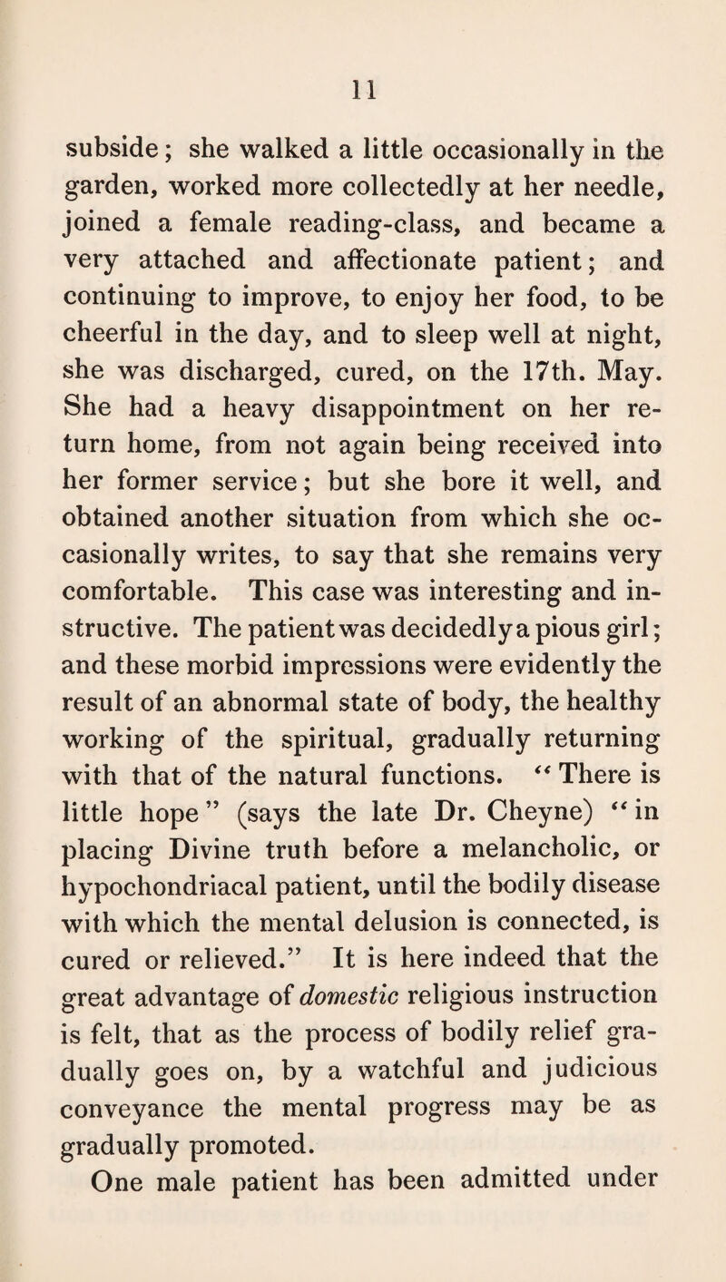 subside; she walked a little occasionally in the garden, worked more collectedly at her needle, joined a female reading-class, and became a very attached and affectionate patient; and continuing to improve, to enjoy her food, to be cheerful in the day, and to sleep well at night, she was discharged, cured, on the 17th. May. She had a heavy disappointment on her re¬ turn home, from not again being received into her former service; but she bore it well, and obtained another situation from which she oc¬ casionally writes, to say that she remains very comfortable. This case was interesting and in¬ structive. The patient was decidedly a pious girl; and these morbid impressions were evidently the result of an abnormal state of body, the healthy working of the spiritual, gradually returning with that of the natural functions. “ There is little hope ” (says the late Dr. Cheyne) “ in placing Divine truth before a melancholic, or hypochondriacal patient, until the bodily disease with which the mental delusion is connected, is cured or relieved.” It is here indeed that the great advantage of domestic religious instruction is felt, that as the process of bodily relief gra¬ dually goes on, by a watchful and judicious conveyance the mental progress may be as gradually promoted. One male patient has been admitted under