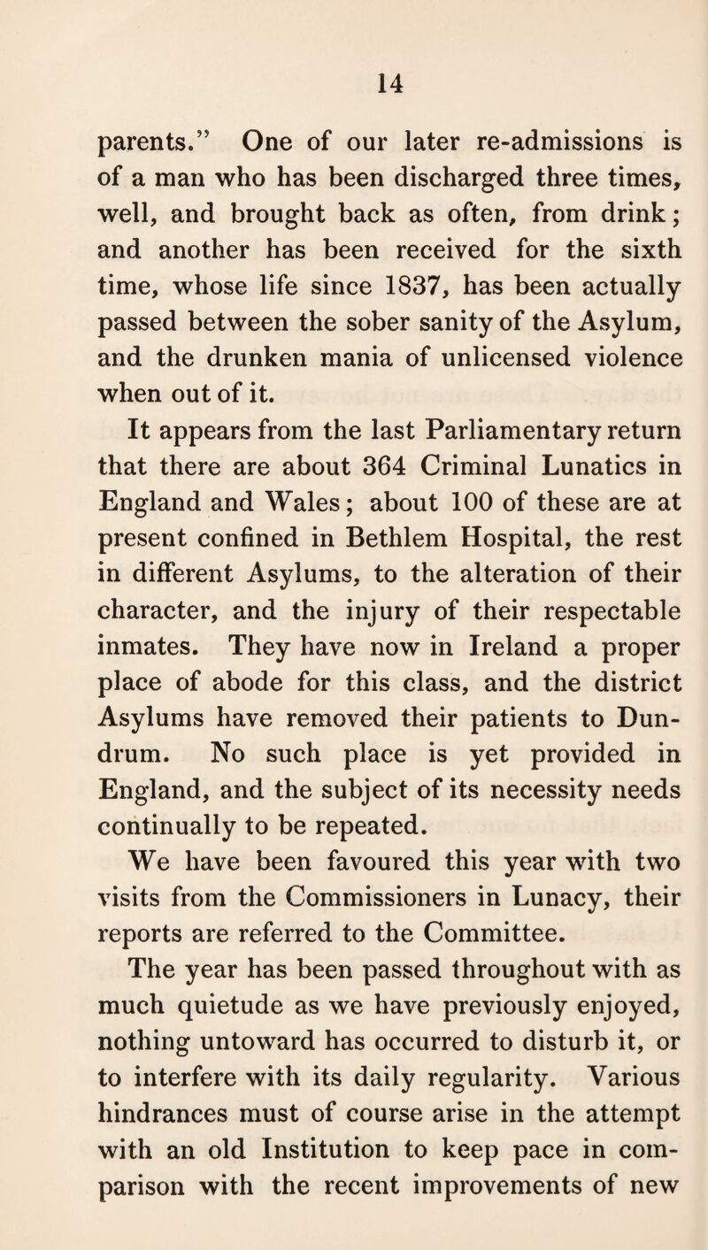 parents.” One of our later re-admissions is of a man who has been discharged three times, well, and brought back as often, from drink; and another has been received for the sixth time, whose life since 1837, has been actually- passed between the sober sanity of the Asylum, and the drunken mania of unlicensed violence when out of it. It appears from the last Parliamentary return that there are about 364 Criminal Lunatics in England and Wales; about 100 of these are at present confined in Bethlem Hospital, the rest in different Asylums, to the alteration of their character, and the injury of their respectable inmates. They have now in Ireland a proper place of abode for this class, and the district Asylums have removed their patients to Dun- drum. No such place is yet provided in England, and the subject of its necessity needs continually to be repeated. We have been favoured this year with two visits from the Commissioners in Lunacy, their reports are referred to the Committee. The year has been passed throughout with as much quietude as we have previously enjoyed, nothing untoward has occurred to disturb it, or to interfere with its daily regularity. Various hindrances must of course arise in the attempt with an old Institution to keep pace in com¬ parison with the recent improvements of new