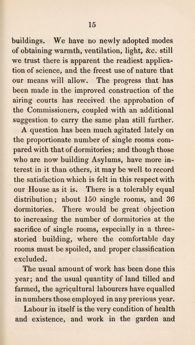 buildings. We have no newly adopted modes of obtaining warmth, ventilation, light, &c. still we trust there is apparent the readiest applica¬ tion of science, and the freest use of nature that our means will allow. The progress that has been made in the improved construction of the airing courts has received the approbation of the Commissioners, coupled with an additional suggestion to carry the same plan still further. A question has been much agitated lately on the proportionate number of single rooms com¬ pared with that of dormitories; and though those who are now building Asylums, have more in¬ terest in it than others, it may be well to record the satisfaction which is felt in this respect with our House as it is. There is a tolerably equal distribution; about 150 single rooms, and 36 dormitories. There would be great objection to increasing the number of dormitories at the sacrifice of single rooms, especially in a three¬ storied building, where the comfortable day rooms must be spoiled, and proper classification excluded. The usual amount of work has been done this year; and the usual quantity of land tilled and farmed, the agricultural labourers have equalled in numbers those employed in any previous year. Labour in itself is the very condition of health and existence, and work in the garden and