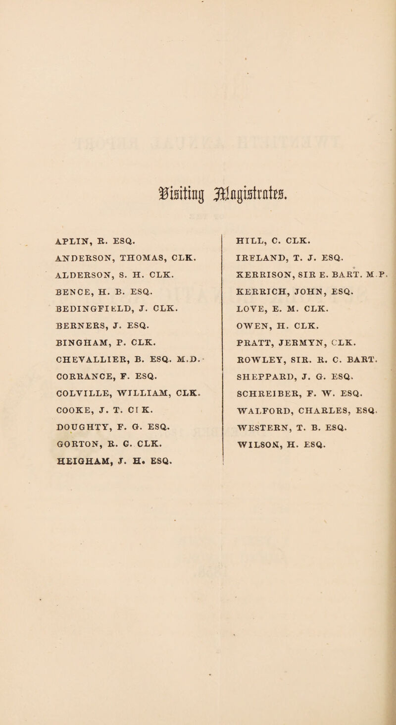 Visiting ftlngisttnits APLIN, R. ESQ. ANDERSON, THOMAS, CLK. ALDERSON, S. H. CLK. BENCE, H. B. ESQ. BEDINGFI ELD, J. CLK. BERNERS, J. ESQ. BINGHAM, P. CLK. CHEYALLIER, B. ESQ. M.D. - CORRANCE, F. ESQ. COLVILLE, WILLIAM, CLK, COOKE, J. T. d K. DOUGHTY, F. G. ESQ. GORTON, R. G. CLK. HEIGHAM, J. H. ESQ. HILL, C. CLK. IRELAND, T. J. ESQ. KERRISON, SIR E. BART. M P, KERRICH, JOHN, ESQ. LOVE, E. M. CLK. OWEN, H. CLK. PRATT, JERMYN, CLK. ROWLEY, SIR. R. C. BART. SHEPPARD, J. G. ESQ. SCHREIBER, F. W. ESQ. WALFORD, CHARLES, ESQ, WESTERN, T. B. ESQ. WILSON, H. ESQ.