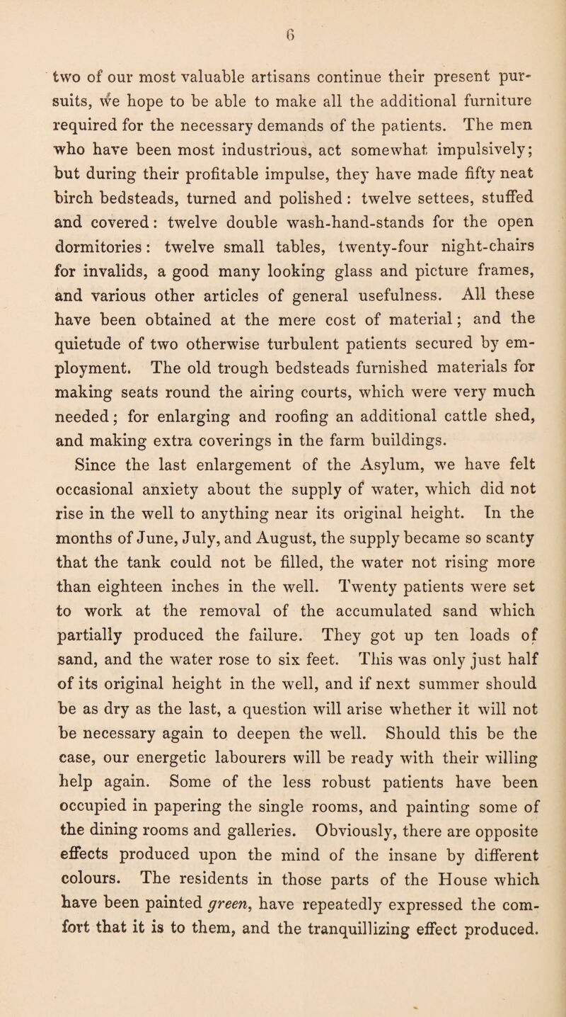 two of our most valuable artisans continue their present pur* suits, we hope to be able to make all the additional furniture required for the necessary demands of the patients. The men who have been most industrious, act somewhat impulsively; but during their profitable impulse, they have made fifty neat birch bedsteads, turned and polished: twelve settees, stuffed and covered: twelve double wash-hand-stands for the open dormitories: twelve small tables, twenty-four night-chairs for invalids, a good many looking glass and picture frames, and various other articles of general usefulness. All these have been obtained at the mere cost of material; and the quietude of two otherwise turbulent patients secured by em¬ ployment. The old trough bedsteads furnished materials for making seats round the airing courts, which were very much needed; for enlarging and roofing an additional cattle shed, and making extra coverings in the farm buildings. Since the last enlargement of the Asylum, we have felt occasional anxiety about the supply of water, which did not rise in the well to anything near its original height. In the months of June, July, and August, the supply became so scanty that the tank could not be filled, the water not rising more than eighteen inches in the well. Twenty patients were set to work at the removal of the accumulated sand which partially produced the failure. They got up ten loads of sand, and the water rose to six feet. This was only just half of its original height in the well, and if next summer should be as dry as the last, a question will arise whether it will not be necessary again to deepen the well. Should this be the case, our energetic labourers will be ready with their willing help again. Some of the less robust patients have been occupied in papering the single rooms, and painting some of the dining rooms and galleries. Obviously, there are opposite effects produced upon the mind of the insane by different colours. The residents in those parts of the House which have been painted green, have repeatedly expressed the com¬ fort that it is to them, and the tranquillizing effect produced.