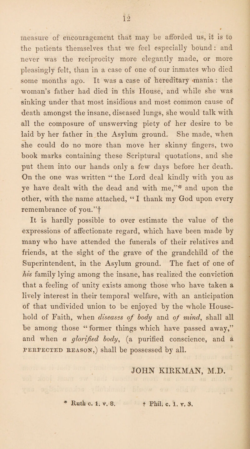 measure of encouragement that may be afforded us, it is to the patients themselves that we feel especially bound : and never was the reciprocity more elegantly made, or more pleasingly felt, than in a case of one of our inmates who died some months ago. It was a case of hereditary rniania: the woman’s father had died in this House, and while she was sinking under that most insidious and most common cause of death amongst the insane, diseased lungs, she would talk with all the composure of unswerving piety of her desire to be laid by her father in the Asylum ground. She made, when she could do no more than move her skinny fingers, two book marks containing these Scriptural quotations, and she put them into our hands only a few days before her death. On the one was written “ the Lord deal kindly with you as ye have dealt with the dead and with me,”' and upon the other, with the name attached, “ I thank my God upon every remembrance of you.”f It is hardly possible to over estimate the value of the expressions of affectionate regard, which have been made by many who have attended the funerals of their relatives and friends, at the sight of the grave of the grandchild of the Superintendent, in the Asylum ground. The fact of one of his family lying among the insane, has realized the conviction that a feeling of unity exists among those who have taken a lively interest in their temporal welfare, with an anticipation of that undivided union to be enjoyed by the whole House¬ hold of Faith, when diseases of body and of mind, shall all be among those “ former things which have passed away,” and when a glorified body, (a purified conscience, and a perfected reason,) shall, be possessed by all. JOHN KIRKMAN, M.D. Ruth c. 1. v. 8. t Phil. c. 1. v. 3.