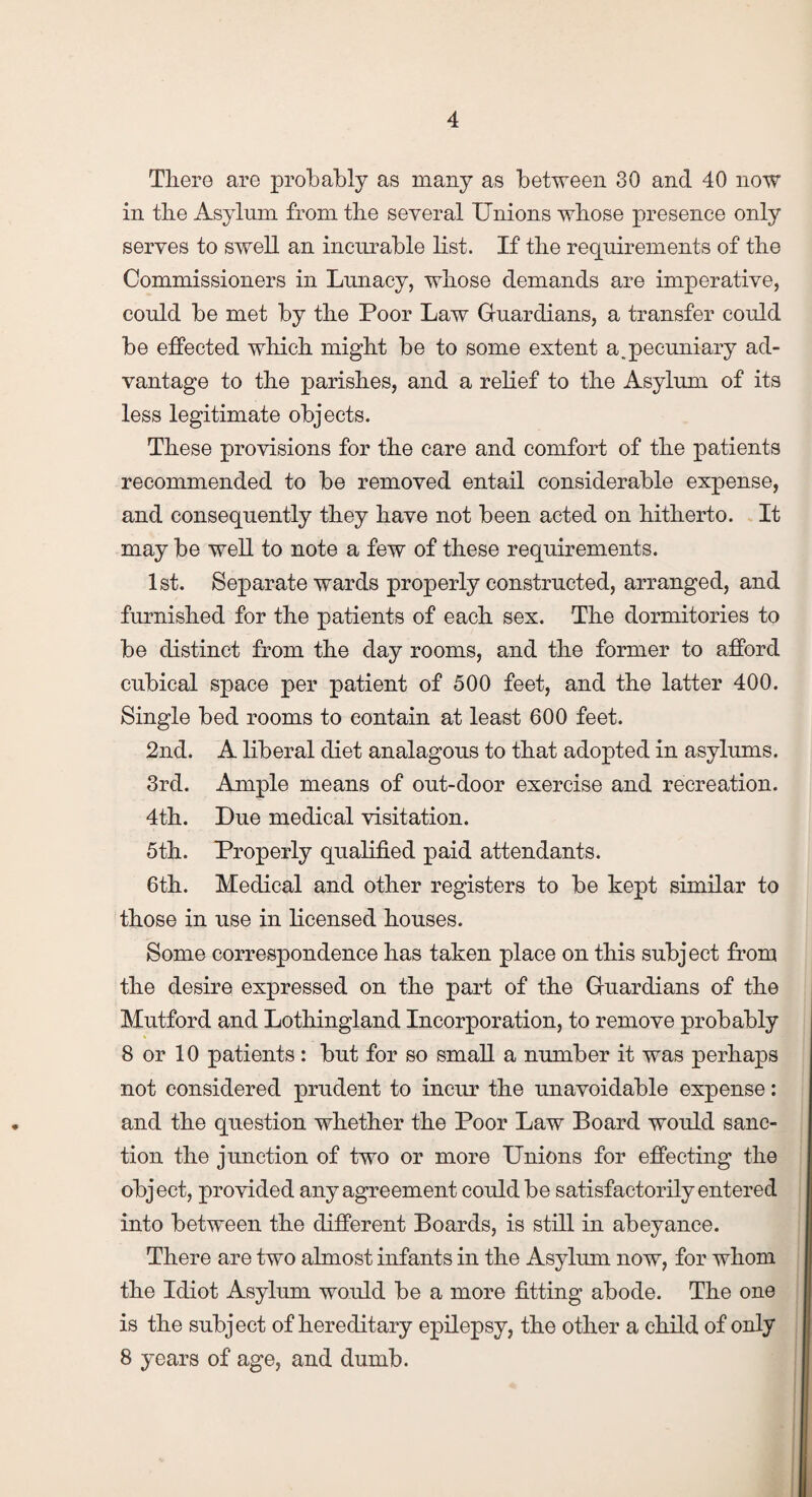 Tliero are probably as many as between 30 and 40 now in the Asylum from the several Unions whose presence only serves to swell an incurable list. If the requirements of the Commissioners in Lunacy, whose demands are imperative, could be met by the Poor Law Guardians, a transfer could be effected which might be to some extent a.pecuniary ad¬ vantage to the parishes, and a relief to the Asylum of its less legitimate objects. These provisions for the care and comfort of the patients recommended to be removed entail considerable expense, and consequently they have not been acted on hitherto. It may be well to note a few of these requirements. 1st. Separate wards properly constructed, arranged, and furnished for the patients of each sex. The dormitories to be distinct from the day rooms, and the former to afford cubical space per patient of 500 feet, and the latter 400. Single bed rooms to contain at least 600 feet. 2nd. A liberal diet analagous to that adopted in asylums. 3rd. Ample means of out-door exercise and recreation. 4th. Due medical visitation. 5th. Properly qualified paid attendants. 6th. Medical and other registers to be kept similar to those in use in licensed houses. Some correspondence has taken place on this subject from the desire expressed on the part of the Guardians of the Mutford and Lothingland Incorporation, to remove probably 8 or 10 patients: but for so small a number it was perhaps not considered prudent to incur the unavoidable expense: and the question whether the Poor Law Board would sanc¬ tion the junction of two or more Unions for effecting the object, provided any agreement could be satisfactorily entered into between the different Boards, is still in abeyance. There are two almost infants in the Asylum now, for whom the Idiot Asylum would be a more fitting abode. The one is the subject of hereditary epilepsy, the other a child of only 8 years of age, and dumb.