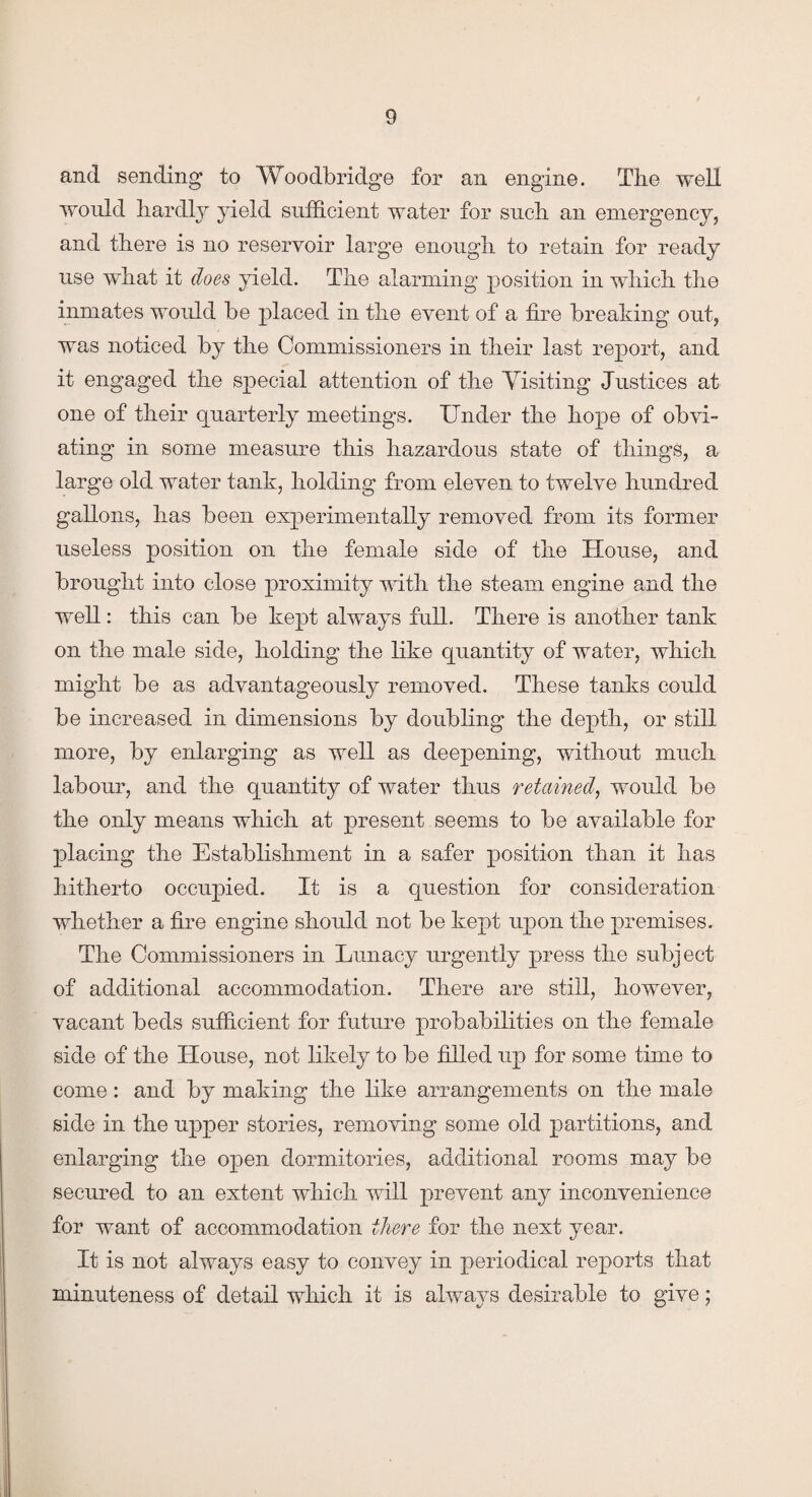 and sending to Woodbridge for an engine. The well would hardly yield sufficient water for such an emergency, and there is no reservoir large enough to retain for ready use what it does yield. The alarming position in which the inmates would be placed in the event of a fire breaking out, was noticed by the Commissioners in their last report, and it engaged the special attention of the Visiting Justices at one of their quarterly meetings. Under the hope of obvi¬ ating in some measure this hazardous state of things, a large old water tank, holding from eleven to twelve hundred gallons, has been experimentally removed from its former useless position on the female side of the House, and brought into close proximity with the steam engine and the well: this can be kept always full. There is another tank on the male side, holding the like quantity of water, which might be as advantageously removed. These tanks could be increased in dimensions by doubling the depth, or still more, by enlarging as well as deepening, without much labour, and the quantity of water thus retained, would be the only means which at present seems to be available for placing the Establishment in a safer position than it has hitherto occupied. It is a question for consideration whether a fire engine should not be kept upon the premises. The Commissioners in Lunacy urgently press the subject of additional accommodation. There are still, however, vacant beds sufficient for future probabilities on the female side of the House, not likely to be filled up for some time to come: and by making the like arrangements on the male side in the upper stories, removing some old partitions, and enlarging the open dormitories, additional rooms may be secured to an extent which will prevent any inconvenience for want of accommodation there for the next year. It is not always easy to convey in periodical reports that minuteness of detail which it is always desirable to give;