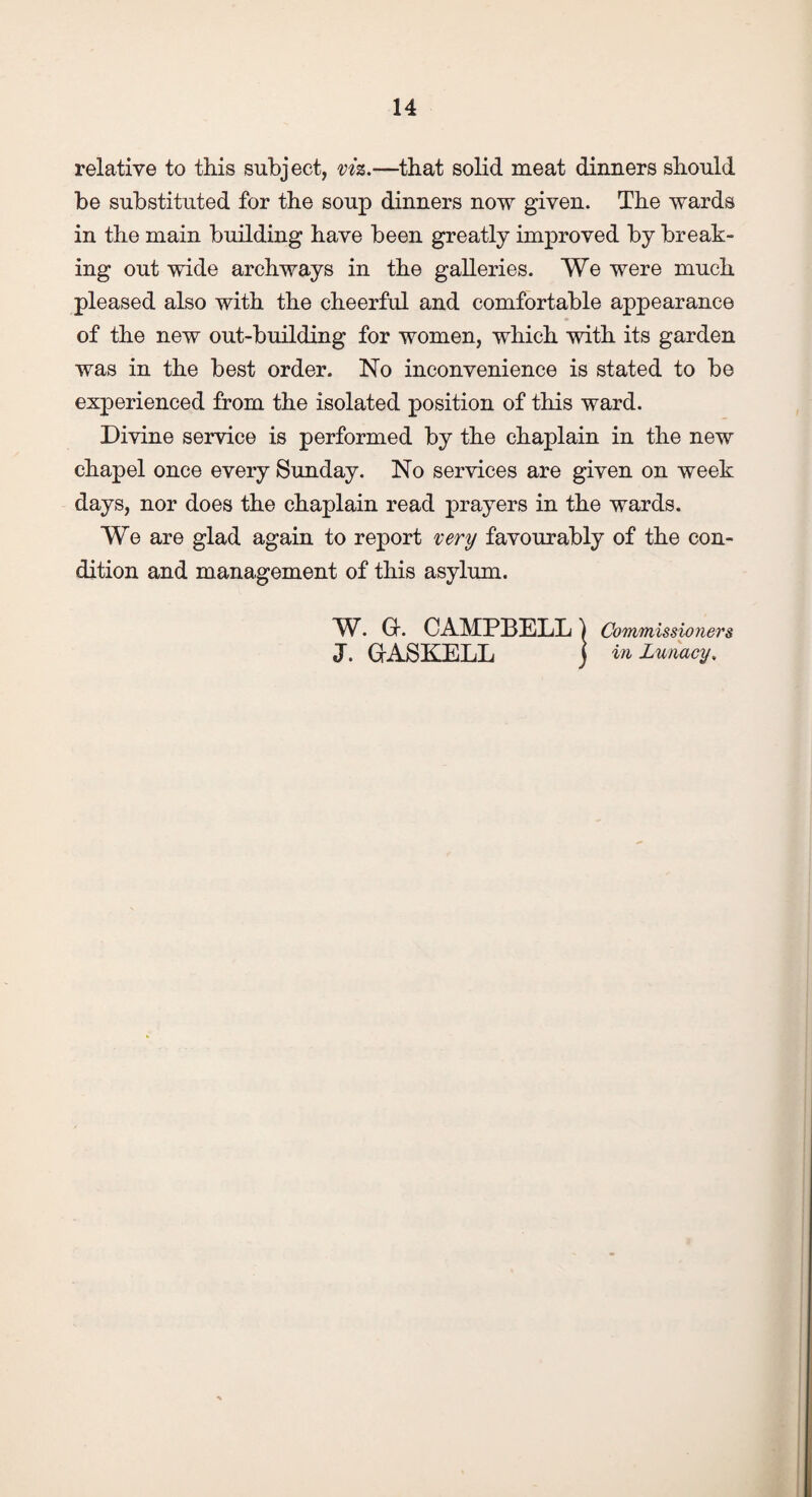 relative to this subject, viz.—that solid meat dinners should be substituted for the soup dinners now given. The wards in the main building have been greatly improved by break¬ ing out wide archways in the galleries. We were much pleased also with the cheerful and comfortable appearance of the new out-building for women, which with its garden was in the best order. No inconvenience is stated to be experienced from the isolated position of this ward. Divine service is performed by the chaplain in the new chapel once every Sunday. No services are given on week days, nor does the chaplain read prayers in the wards. We are glad again to report very favourably of the con¬ dition and management of this asylum. W. G. CAMPBELL) Commissioners J. GASKELL j in Lunacy.