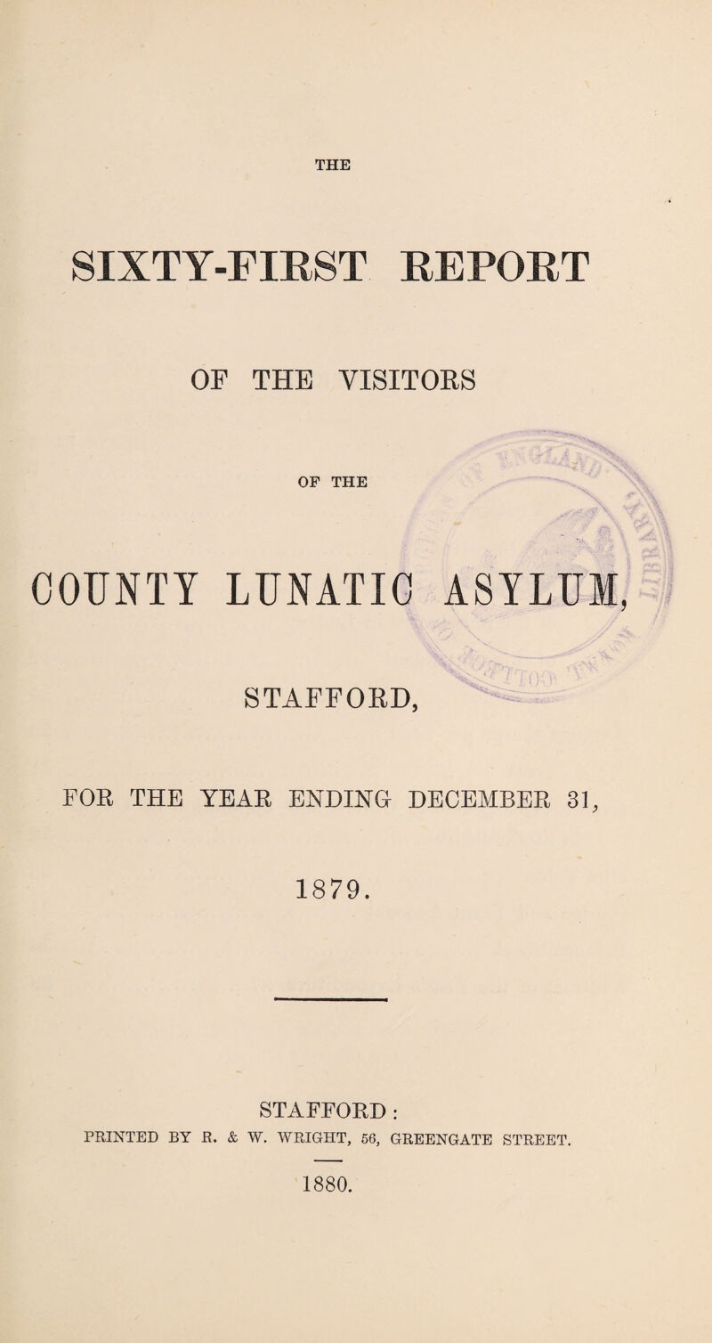 THE SIXTY-FIRST REPORT OF THE VISITORS OF THE COUNTY LUNATIC ASYLUM, STAFFORD, FOR THE YEAR ENDING DECEMBER 31, 1879. STAFFORD : PRINTED BY R. & W. WRIGHT, 56, GREENGATE STREET. 1880.