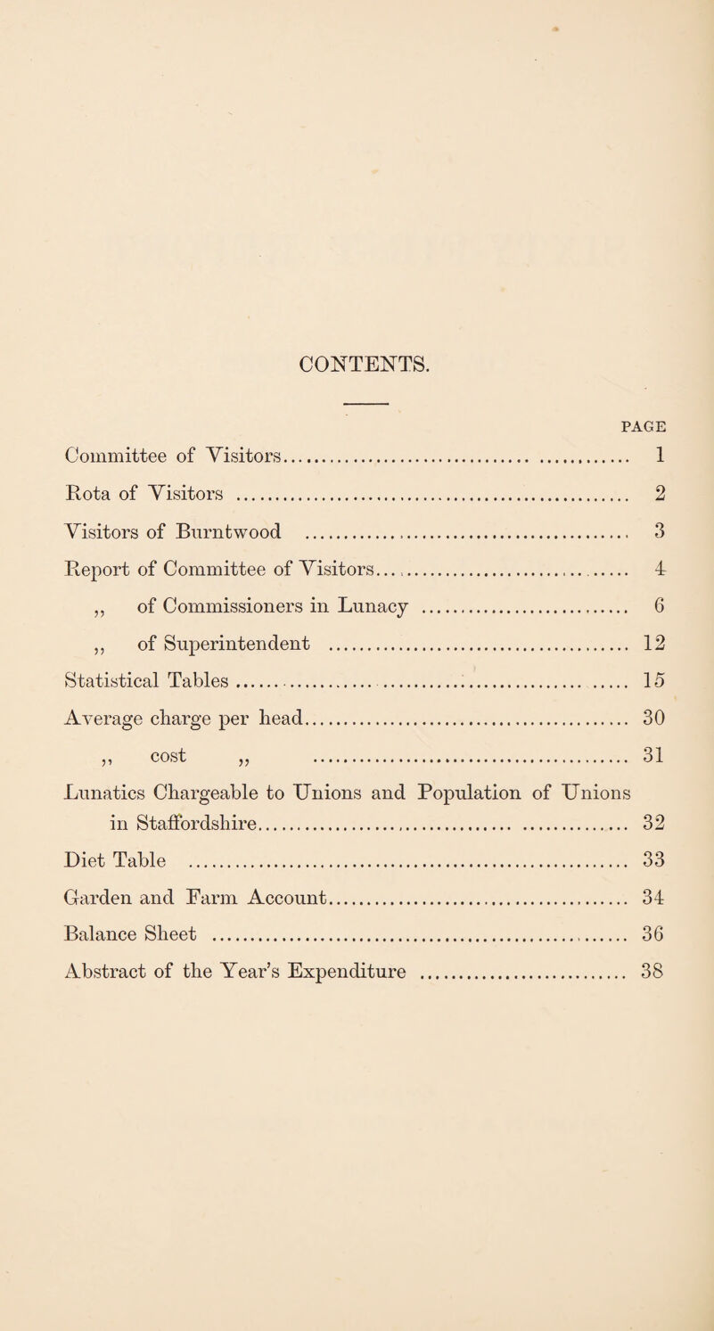 CONTENTS. PAGE Committee of Visitors... Rota of Visitors . Visitors of Burntwood . Report of Committee of Visitors..... „ of Commissioners in Lunacy . „ of Superintendent . Statistical Tables. ... Average charge per head. „ cost „ . Lunatics Chargeable to Unions and Population of Unions in Staffordshire. Diet Table . Garden and Farm Account. Balance Sheet . Abstract of the Year’s Expenditure . 1 2 3 4 6 12 15 30 31 32 33 34 36 38