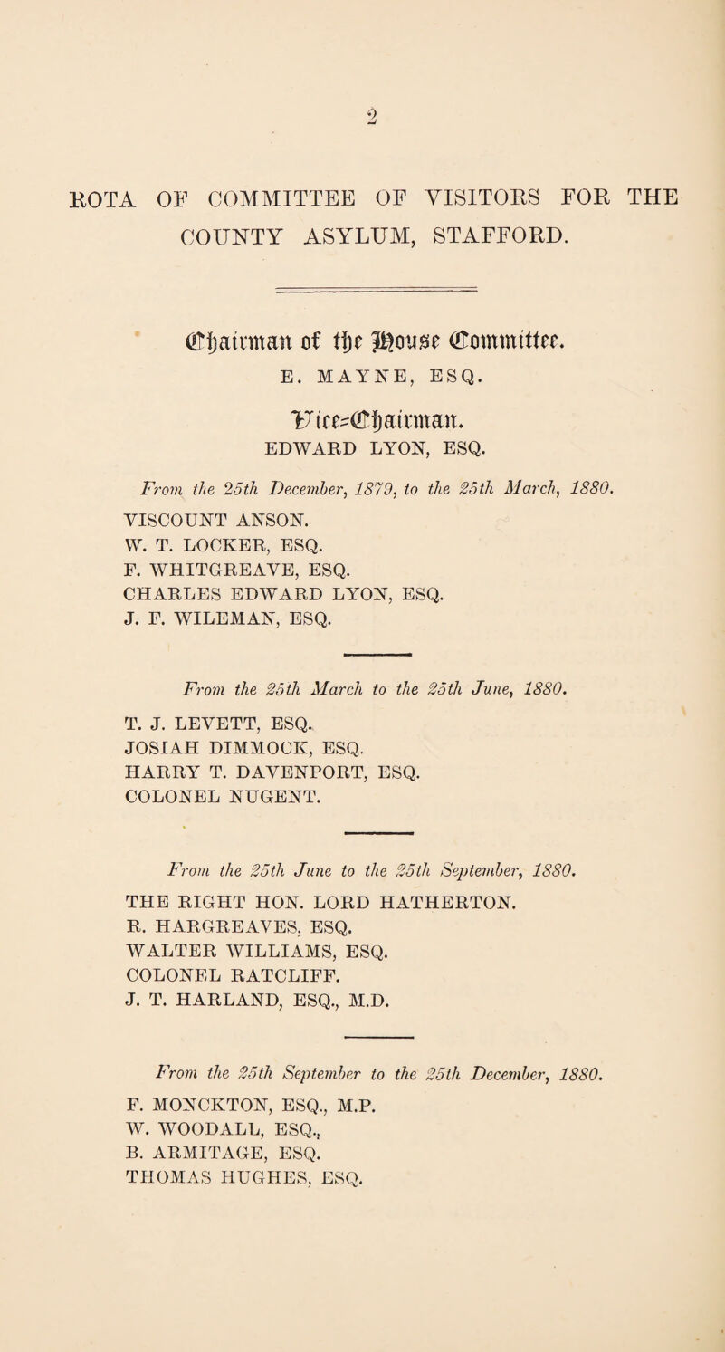 KOTA OF COMMITTEE OF VISITORS FOR THE COUNTY ASYLUM, STAFFORD. (OTjatnnan of tfje (Committee. E. MAYNE, ESQ. Utcuifffjamnau. EDWARD LYON, ESQ. From the 25th December, 1879, to the 25th March, 1880. VISCOUNT ANSON. W. T. LOCKER, ESQ. F. WHITGREAVE, ESQ. CHARLES EDWARD LYON, ESQ. J. F. WILEMAN, ESQ. From the 25th March to the 25th June, 1880. T. J. LEVETT, ESQ. JOSIAH DIMMOCK, ESQ. HARRY T. DAVENPORT, ESQ. COLONEL NUGENT. From the 25th June to the 25th September, 1880. THE RIGHT HON. LORD HATHERTON. R. HARGREAVES, ESQ. WALTER WILLIAMS, ESQ. COLONEL RATCLIFF. J. T. HARLAND, ESQ., M.D. From the 25th September to the 25th December, 1880. F. MONCKTON, ESQ., M.P. W. WOODALL, ESQ., B. ARMITAGE, ESQ. THOMAS HUGHES, ESQ.