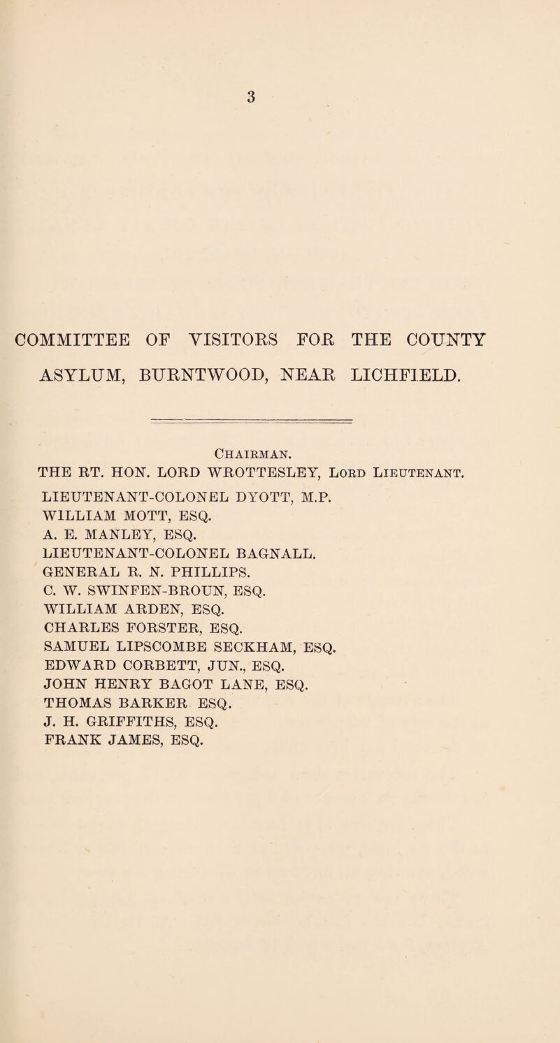 COMMITTEE OF VISITORS FOR ASYLUM, BURNTWOOD, NEAR THE COUNTY LICHFIELD. Chairman. THE RT. HOIST. LORD WROTTESLEY, Lord Lieutenant. LIEUTENANT-COLONEL DYOTT, M.P. WILLIAM MOTT, ESQ. A. E. MANLEY, ESQ. LIEUTENANT-COLONEL BAGNALL. GENERAL R. N. PHILLIPS. C. W. SWINFEN-BROUN, ESQ. WILLIAM ARDEN, ESQ. CHARLES FORSTER, ESQ. SAMUEL LIPSCOMBE SECKHAM, ESQ. EDWARD CORBETT, JUN., ESQ. JOHN HENRY BAGOT LANE, ESQ. THOMAS BARKER ESQ. J. H. GRIFFITHS, ESQ. FRANK JAMES, ESQ.