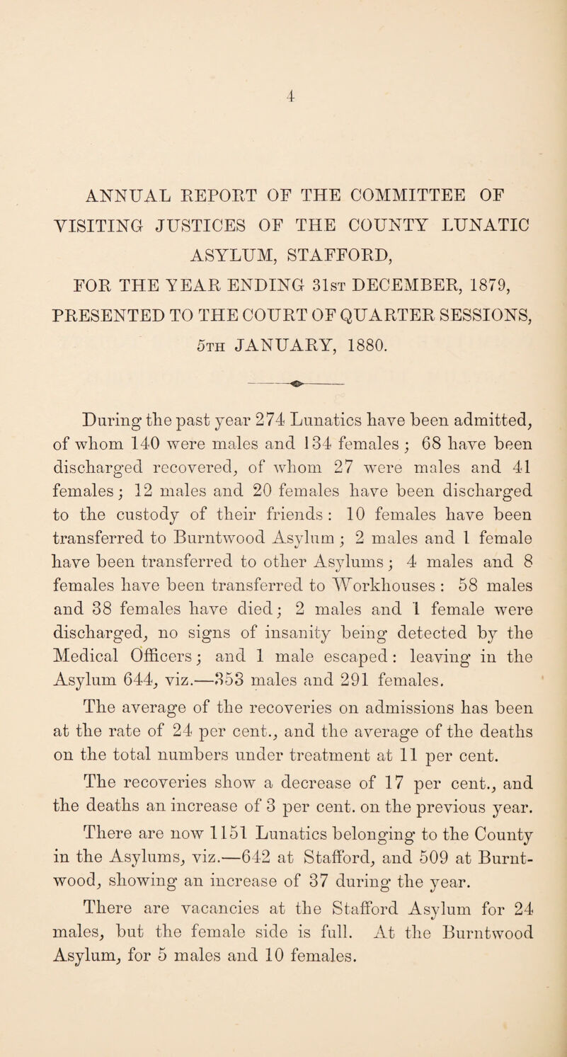 ANNUAL REPORT OF THE COMMITTEE OF VISITING JUSTICES OF THE COUNTY LUNATIC ASYLUM, STAFFORD, FOR THE YEAR ENDING 31st DECEMBER, 1879, PRESENTED TO THE COURT OF QUARTER SESSIONS, 5th JANUARY, 1880. -- During the past year 274 Lunatics have been admitted, of whom 140 were males and 134 females ; 68 have been discharged recovered, of whom 27 were males and 41 females; 12 males and 20 females have been discharged to the custody of their friends : 10 females have been transferred to Burntwood Asvluin ; 2 males and 1 female have been transferred to other Asylums; 4 males and 8 females have been transferred to Workhouses : 58 males and 38 females have died; 2 males and 1 female were discharged, no signs of insanity being detected by the Medical Officers; and 1 male escaped : leaving in the Asylum 644, viz.—853 males and 291 females. The average of the recoveries on admissions has been at the rate of 24 per cent., and the average of the deaths on the total numbers under treatment at 11 per cent. The recoveries show a decrease of 17 per cent., and the deaths an increase of 3 per cent, on the previous year. There are now 1151 Lunatics belonging to the County in the Asylums, viz.—642 at Stafford, and 509 at Burnt- wood, showing an increase of 37 during the year. There are vacancies at the Stafford Asylum for 24 males, but the female side is full. At the Burntwood Asylum, for 5 males and 10 females.