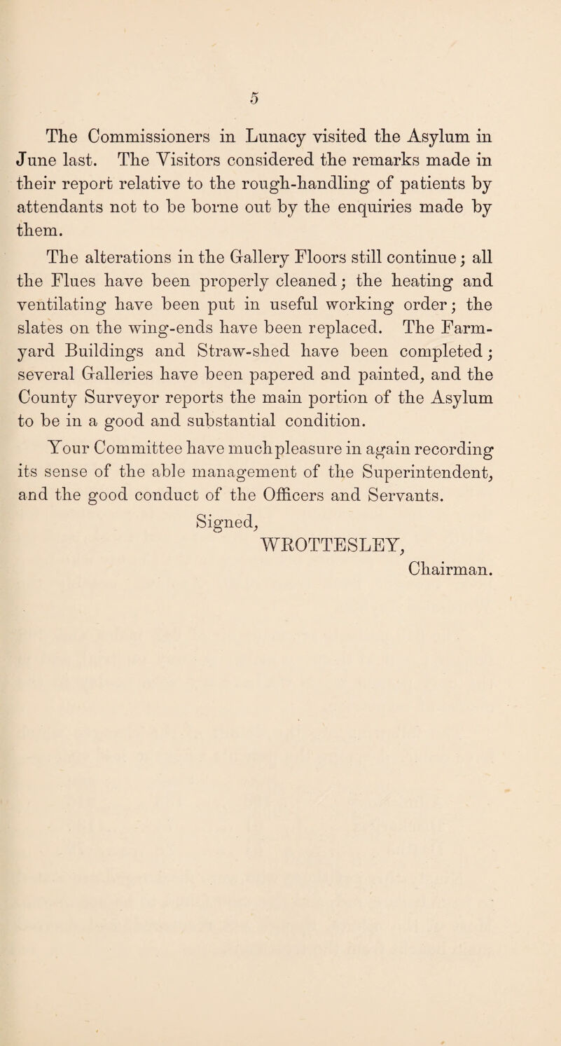 The Commissioners in Lunacy visited the Asylum in June last. The Visitors considered the remarks made in their report relative to the rough-handling of patients by attendants not to be borne out by the enquiries made by them. The alterations in the Gallery Floors still continue; all the Flues have been properly cleaned; the heating and ventilating have been put in useful working order; the slates on the wing-ends have been replaced. The Farm¬ yard Buildings and Straw-shed have been completed; several Galleries have been papered and painted, and the County Surveyor reports the main portion of the Asylum to be in a good and substantial condition. Your Committee have much pleasure in again recording its sense of the able management of the Superintendent, and the good conduct of the Officers and Servants. Signed, WROTTESLEY, Chairman.