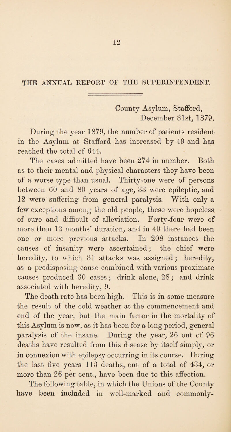 THE ANNUAL REPORT OF THE SUPERINTENDENT. County Asylum, Stafford, December 31st, 1879. During the year 1879, the number of patients resident in the Asylum at Stafford has increased by 49 and has reached the total of 644. The cases admitted have been 274 in number. Both as to their mental and physical characters they have been of a worse type than usual. Thirty-one were of persons between 60 and 80 years of age, 33 were epileptic, and 12 were suffering from general paralysis. With only a few exceptions among the old people, these were hopeless of cure and difficult of alleviation. Forty-four were of more than 12 months* duration, and in 40 there had been one or more previous attacks. In 208 instances the causes of insanity were ascertained; the chief were heredity, to which 31 attacks was assigned; heredity, as a predisposing cause combined with various proximate causes produced 30 cases; drink alone, 28; and drink associated with heredity, 9. The death rate has been high. This is in some measure the result of the cold weather at the commencement and end of the year, but the main factor in the mortality of this Asylum is now, as it has been for a long period, general paralysis of the insane. During the year, 26 out of 96 deaths have resulted from this disease by itself simply, or in connexion with epilepsy occurring in its course. During the last five years 113 deaths, out of a total of 434, or more than 26 per cent., have been due to this affection. The following table, in which the Unions of the County have been included in well-marked and commonly-