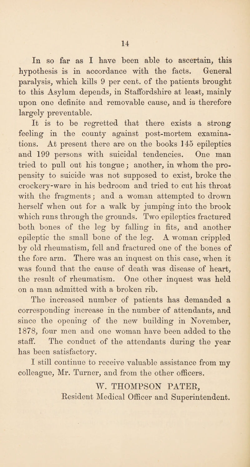 In so far as I have been able to ascertain, this hypothesis is in accordance with the facts. General paralysis, which kills 9 per cent, of the patients brought to this Asylum depends, in Staffordshire at least, mainly upon one definite and removable cause, and is therefore largely preventable. It is to be regretted that there exists a strong feeling in the county against post-mortem examina¬ tions. At present there are on the books 145 epileptics and 199 persons with suicidal tendencies. One man tried to pull out his tongue; another, in whom the pro¬ pensity to suicide was not supposed to exist, broke the crockery-ware in his bedroom and tried to cut his throat with the fragments; and a woman attempted to drown herself when out for a walk by jumping into the brook which runs through the grounds. Two epileptics fractured both bones of the leg by falling in fits, and another epileptic the small bone of the leg. A woman crippled by old rheumatism, fell and fractured one of the bones of the fore arm. There was an inquest on this case, when it was found that the cause of death was disease of heart, the result of rheumatism. One other inquest was held on a man admitted with a broken rib. The increased number of patients has demanded a corresponding increase in the number of attendants, and since the opening of the new building in November, 1878, four men and one woman have been added to the staff. The conduct of the attendants during the year has been satisfactory. I still continue to receive valuable assistance from my colleague, Mr. Turner, and from the other officers. W. THOMPSON PATER, Resident Medical Officer and Superintendent.