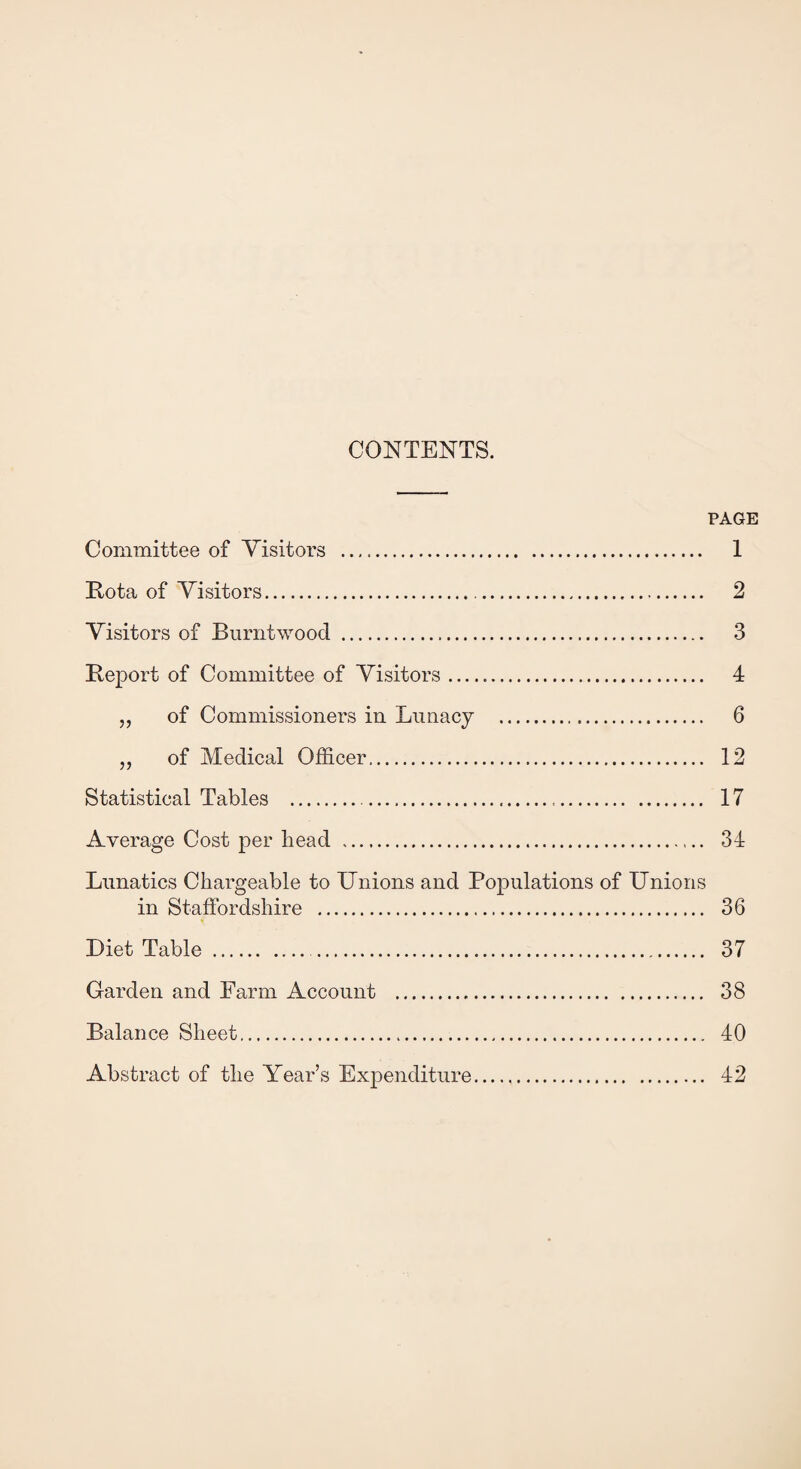 CONTENTS. PAGE Committee of Visitors . 1 Kota of Visitors. 2 Visitors of Burntwood . 3 Keport of Committee of Visitors. 4 „ of Commissioners in Lunacy . 6 „ of Medical Officer. 12 Statistical Tables . 17 Average Cost per head . 34 Lunatics Chargeable to Unions and Populations of Unions in Staffordshire . 36 Diet Table. 37 Garden and Farm Account . 38 Balance Sheet. 40 Abstract of the Year’s Expenditure. 42