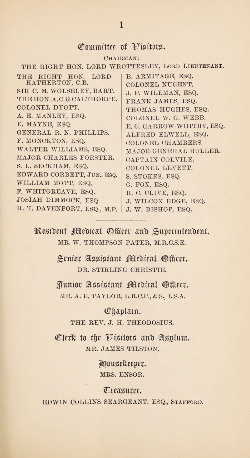 (Committee of Uteitorg* Chairman : THE RIGHT HOK. LORD WROTTESLEY, Lord Lieutenant. THE RIGHT HON. LORD HATHERTON, C.B. SIR C. M. WOLSELEY, BART. THE HON.A.C.G.CALTHORPE. COLONEL DYOTT. A. E. MANLEY, ESQ. E. MAYNE, ESQ. GENERAL R. N. PHILLIPS. F. MONCKTON, ESQ. WALTER WILLIAMS, ESQ. MAJOR CHARLES FORSTER. S. L. SECKHAM, ESQ. EDWARD CORBETT, Jun., Esq. WILLIAM MOTT, ESQ. F. WHITGREAYE, ESQ. JOSIAH DIMMOCK, ESQ H. T. DAVENPORT, ESQ., M.P. B. ARMITAGE, ESQ. COLONEL NUGENT. J. F. WILEMAN, ESQ. FRANK JAMES, ESQ. THOMAS HUGHES, ESQ. COLONEL W. G. WEBB. E. G. GARROW-WHITBY, ESQ. ALFRED ELWELL, ESQ. COLONEL CHAMBERS. MAJOR-GENERAL DULLER. CAPTAIN COLYILE. COLONEL LEYETT. S. STOKES, ESQ. G. FOX, ESQ. R. C. CLIYE, ESQ. J. WILCOX EDGE, ESQ. J. W. BISHOP, ESQ. Resident Medical <fM'cer antj Superintendent MR. W. THOMPSON PATER, M.R.C.S.E. Senior teustant Medical DR. STIRLING CHRISTIE. $untor ^assistant Medical ©After. MR. A. E. TAYLOR, L.R.C.P., & S., L.S.A. ®f)apXatn. THE REV. J. H. THEODOSIUS. (ftlerft to tf)e Ftsitors and &0glutn. MR. JAMES TILSTON. j^ottsefteeper. MRS. ENSOR. ^Treasurer. EDWIN COLLINS SEARGEANT, ESQ., Stafford.