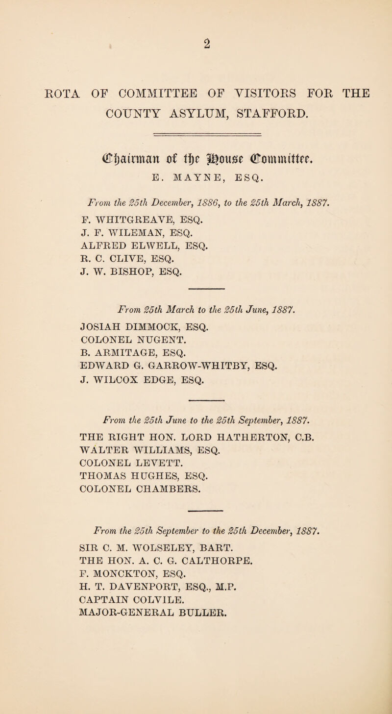 KOTA OF COMMITTEE OF VISITORS FOR THE COUNTY ASYLUM, STAFFORD. (El)airman of fj)c Jgoitse (Committee* E. MAYNE, ESQ. From the 25th December, 1886, to the 25th March, 1887. F. WHITGREAVE, ESQ. J. F. WILEMAN, ESQ. ALFRED ELWELL, ESQ. R. C. CLIVE, ESQ. J. W. BISHOP, ESQ. From 25th March to the 25th June, 1887. JOSIAH DIMMOCK, ESQ. COLONEL NUGENT. B. ARMITAGE, ESQ. EDWARD G. GARROW-WHITBY, ESQ. J. WILCOX EDGE, ESQ. From the 25th June to the 25th September, 1887. THE RIGHT HON. LORD HATHERTON, C.B. WALTER WILLIAMS, ESQ. COLONEL LEVETT. THOMAS HUGHES, ESQ. COLONEL CHAMBERS. From the 25th. September to the 25th December, 1887. SIR C. M. WOLSELEY, BART. THE HON. A. C. G. CALTHORPE. F. MONCKTON, ESQ. H. T. DAVENPORT, ESQ., M.P. CAPTAIN COLVILE. MAJOR-GENERAL BULLER.