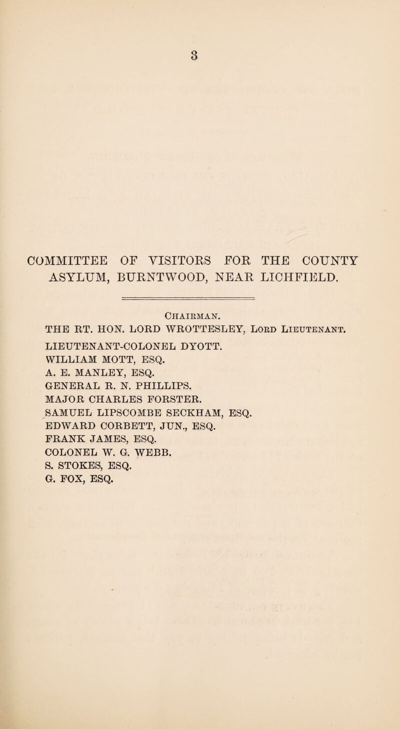 COMMITTEE OF VISITORS FOE THE COUNTY ASYLUM, BUKNTWOOD, NEAR LICHFIELD. Chairman. THE RT. HON. LORD WROTTESLEY, Lord Lieutenant. LIEUTENANT-COLONEL DYOTT. WILLIAM MOTT, ESQ. A. E. MANLEY, ESQ. GENERAL R. N. PHILLIPS. MAJOR CHARLES FORSTER. SAMUEL LIPSCOMBE SECKHAM, ESQ. EDWARD CORBETT, JUN., ESQ. FRANK JAMES, ESQ. COLONEL W. G. WEBB. S. STOKES, ESQ. G. FOX, ESQ.