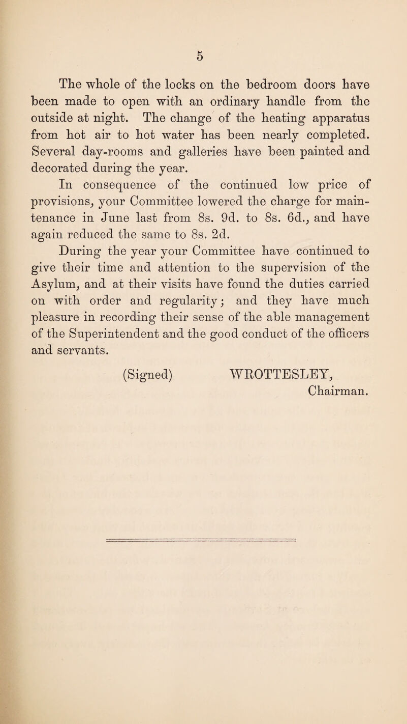 The whole of the locks on the bedroom doors have been made to open with an ordinary handle from the outside at night. The change of the heating apparatus from hot air to hot water has been nearly completed. Several day-rooms and galleries have been painted and decorated during the year. In consequence of the continued low price of provisions^ your Committee lowered the charge for main¬ tenance in June last from 8s. 9d. to 8s. 6d., and have again reduced the same to 8s. 2d. During the year your Committee have continued to give their time and attention to the supervision of the Asylunq and at their visits have found the duties carried on with order and regularity; and they have much pleasure in recording their sense of the able management of the Superintendent and the good conduct of the officers and servants. (Signed) WROTTESLEY, Chairman.